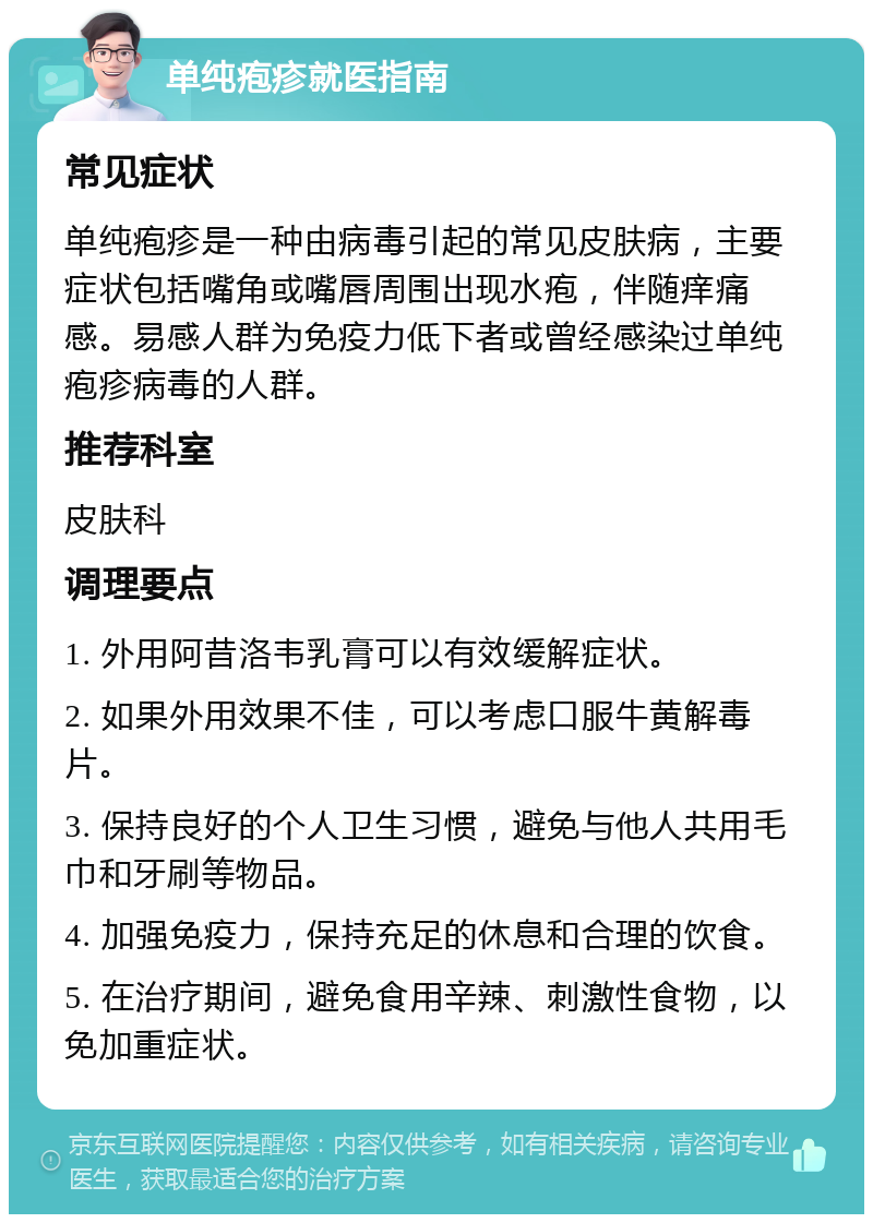 单纯疱疹就医指南 常见症状 单纯疱疹是一种由病毒引起的常见皮肤病，主要症状包括嘴角或嘴唇周围出现水疱，伴随痒痛感。易感人群为免疫力低下者或曾经感染过单纯疱疹病毒的人群。 推荐科室 皮肤科 调理要点 1. 外用阿昔洛韦乳膏可以有效缓解症状。 2. 如果外用效果不佳，可以考虑口服牛黄解毒片。 3. 保持良好的个人卫生习惯，避免与他人共用毛巾和牙刷等物品。 4. 加强免疫力，保持充足的休息和合理的饮食。 5. 在治疗期间，避免食用辛辣、刺激性食物，以免加重症状。