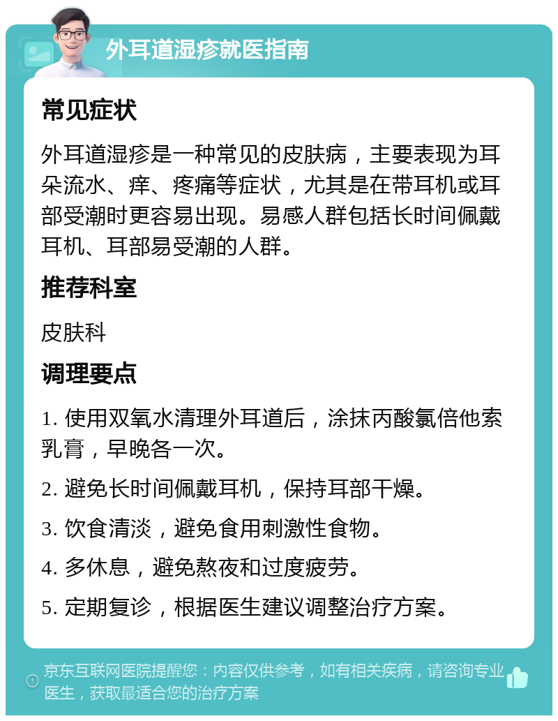 外耳道湿疹就医指南 常见症状 外耳道湿疹是一种常见的皮肤病，主要表现为耳朵流水、痒、疼痛等症状，尤其是在带耳机或耳部受潮时更容易出现。易感人群包括长时间佩戴耳机、耳部易受潮的人群。 推荐科室 皮肤科 调理要点 1. 使用双氧水清理外耳道后，涂抹丙酸氯倍他索乳膏，早晚各一次。 2. 避免长时间佩戴耳机，保持耳部干燥。 3. 饮食清淡，避免食用刺激性食物。 4. 多休息，避免熬夜和过度疲劳。 5. 定期复诊，根据医生建议调整治疗方案。