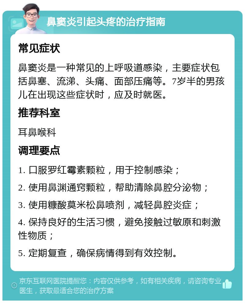 鼻窦炎引起头疼的治疗指南 常见症状 鼻窦炎是一种常见的上呼吸道感染，主要症状包括鼻塞、流涕、头痛、面部压痛等。7岁半的男孩儿在出现这些症状时，应及时就医。 推荐科室 耳鼻喉科 调理要点 1. 口服罗红霉素颗粒，用于控制感染； 2. 使用鼻渊通窍颗粒，帮助清除鼻腔分泌物； 3. 使用糠酸莫米松鼻喷剂，减轻鼻腔炎症； 4. 保持良好的生活习惯，避免接触过敏原和刺激性物质； 5. 定期复查，确保病情得到有效控制。