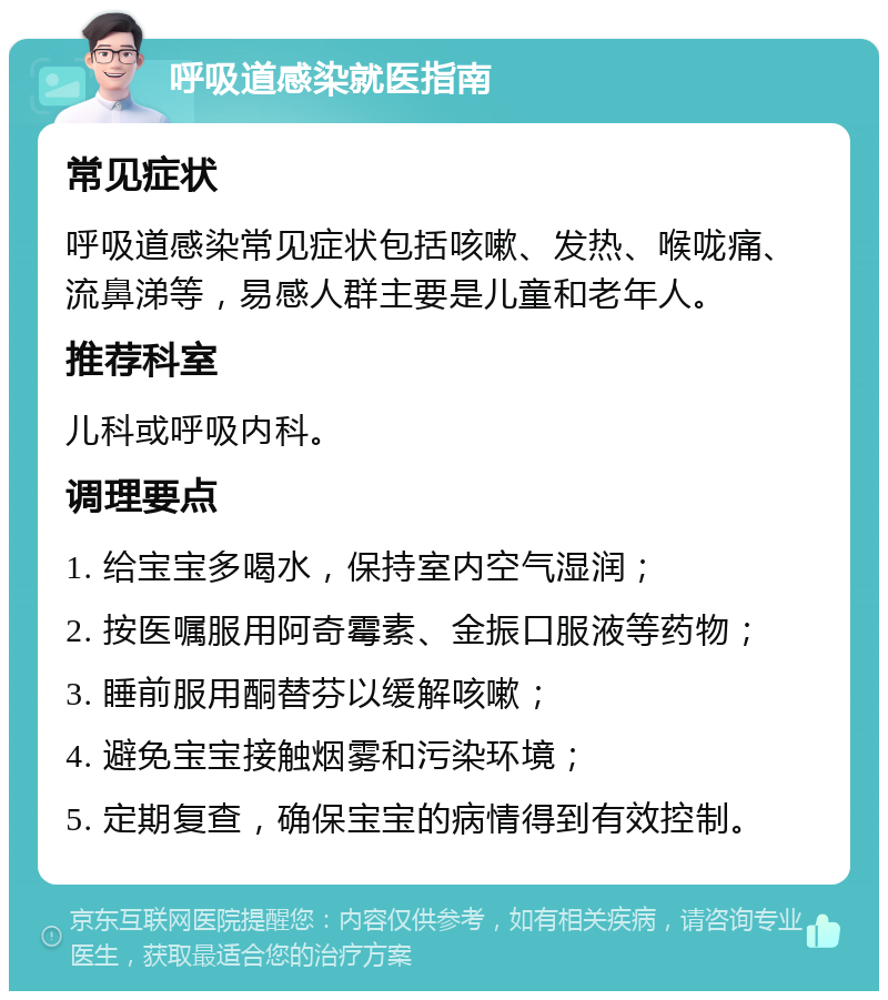 呼吸道感染就医指南 常见症状 呼吸道感染常见症状包括咳嗽、发热、喉咙痛、流鼻涕等，易感人群主要是儿童和老年人。 推荐科室 儿科或呼吸内科。 调理要点 1. 给宝宝多喝水，保持室内空气湿润； 2. 按医嘱服用阿奇霉素、金振口服液等药物； 3. 睡前服用酮替芬以缓解咳嗽； 4. 避免宝宝接触烟雾和污染环境； 5. 定期复查，确保宝宝的病情得到有效控制。