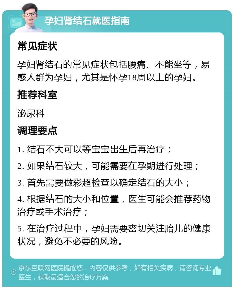 孕妇肾结石就医指南 常见症状 孕妇肾结石的常见症状包括腰痛、不能坐等，易感人群为孕妇，尤其是怀孕18周以上的孕妇。 推荐科室 泌尿科 调理要点 1. 结石不大可以等宝宝出生后再治疗； 2. 如果结石较大，可能需要在孕期进行处理； 3. 首先需要做彩超检查以确定结石的大小； 4. 根据结石的大小和位置，医生可能会推荐药物治疗或手术治疗； 5. 在治疗过程中，孕妇需要密切关注胎儿的健康状况，避免不必要的风险。