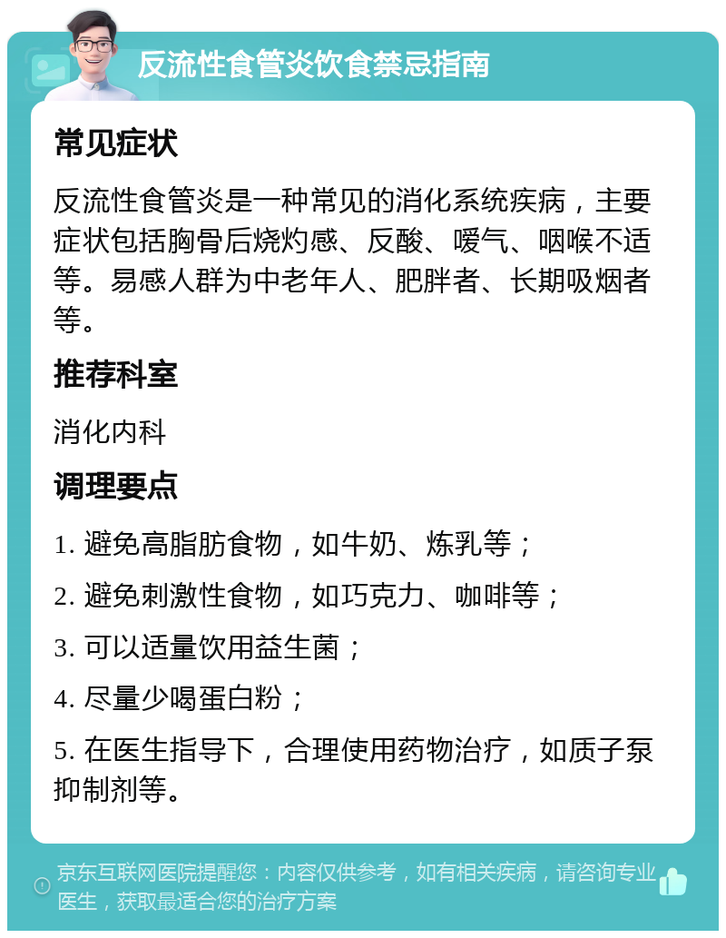 反流性食管炎饮食禁忌指南 常见症状 反流性食管炎是一种常见的消化系统疾病，主要症状包括胸骨后烧灼感、反酸、嗳气、咽喉不适等。易感人群为中老年人、肥胖者、长期吸烟者等。 推荐科室 消化内科 调理要点 1. 避免高脂肪食物，如牛奶、炼乳等； 2. 避免刺激性食物，如巧克力、咖啡等； 3. 可以适量饮用益生菌； 4. 尽量少喝蛋白粉； 5. 在医生指导下，合理使用药物治疗，如质子泵抑制剂等。