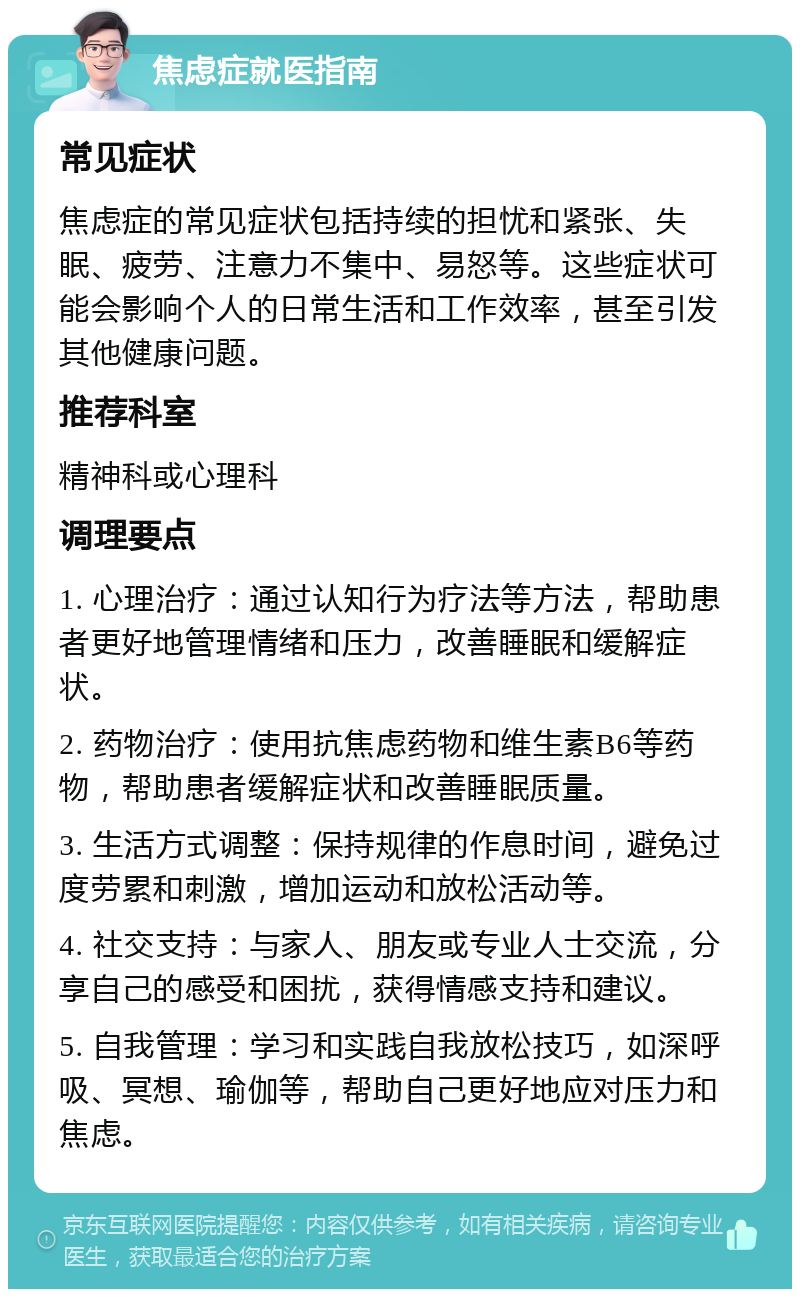 焦虑症就医指南 常见症状 焦虑症的常见症状包括持续的担忧和紧张、失眠、疲劳、注意力不集中、易怒等。这些症状可能会影响个人的日常生活和工作效率，甚至引发其他健康问题。 推荐科室 精神科或心理科 调理要点 1. 心理治疗：通过认知行为疗法等方法，帮助患者更好地管理情绪和压力，改善睡眠和缓解症状。 2. 药物治疗：使用抗焦虑药物和维生素B6等药物，帮助患者缓解症状和改善睡眠质量。 3. 生活方式调整：保持规律的作息时间，避免过度劳累和刺激，增加运动和放松活动等。 4. 社交支持：与家人、朋友或专业人士交流，分享自己的感受和困扰，获得情感支持和建议。 5. 自我管理：学习和实践自我放松技巧，如深呼吸、冥想、瑜伽等，帮助自己更好地应对压力和焦虑。