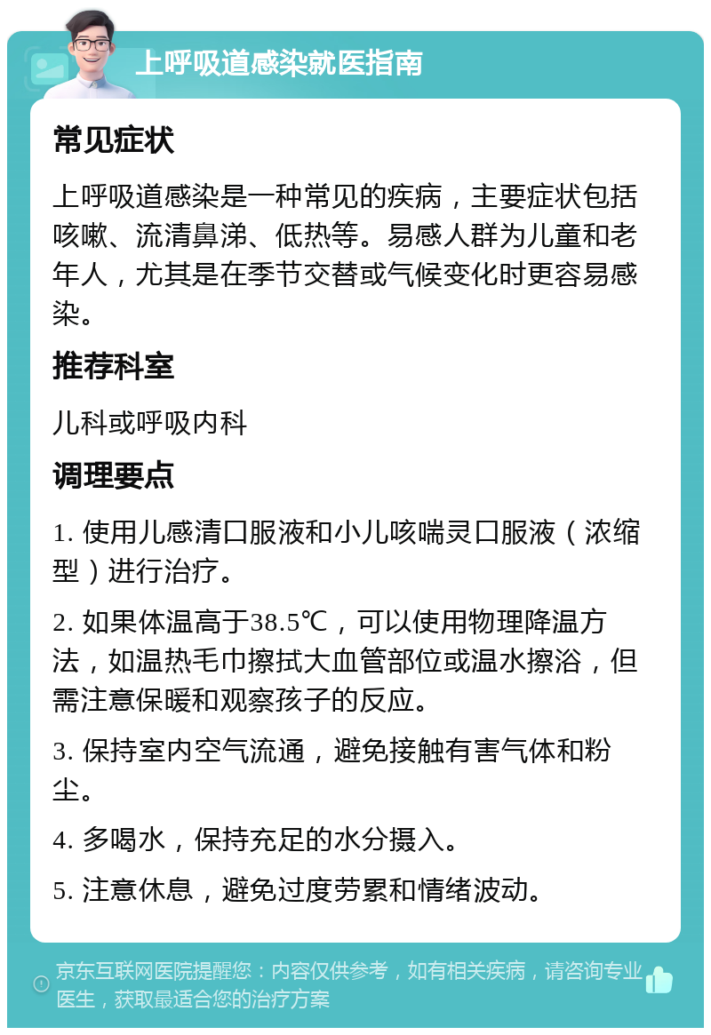 上呼吸道感染就医指南 常见症状 上呼吸道感染是一种常见的疾病，主要症状包括咳嗽、流清鼻涕、低热等。易感人群为儿童和老年人，尤其是在季节交替或气候变化时更容易感染。 推荐科室 儿科或呼吸内科 调理要点 1. 使用儿感清口服液和小儿咳喘灵口服液（浓缩型）进行治疗。 2. 如果体温高于38.5℃，可以使用物理降温方法，如温热毛巾擦拭大血管部位或温水擦浴，但需注意保暖和观察孩子的反应。 3. 保持室内空气流通，避免接触有害气体和粉尘。 4. 多喝水，保持充足的水分摄入。 5. 注意休息，避免过度劳累和情绪波动。