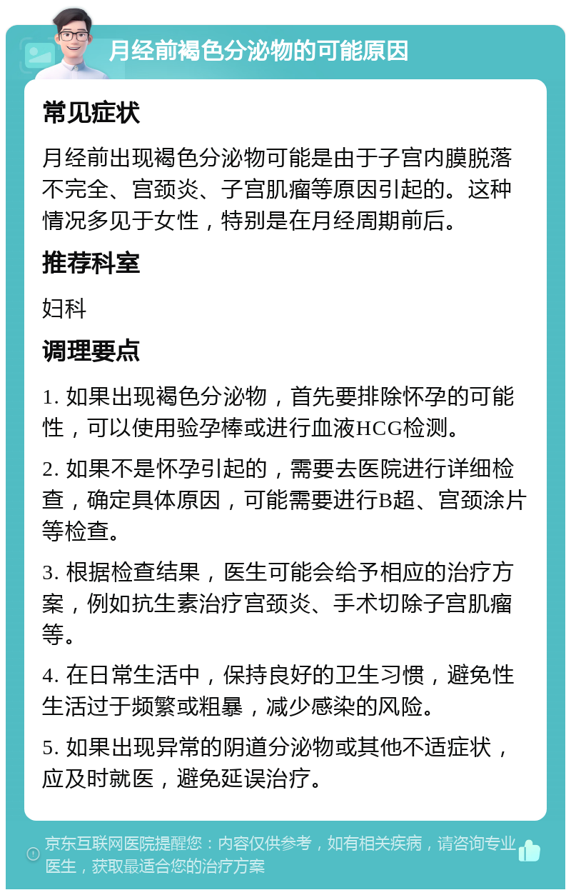 月经前褐色分泌物的可能原因 常见症状 月经前出现褐色分泌物可能是由于子宫内膜脱落不完全、宫颈炎、子宫肌瘤等原因引起的。这种情况多见于女性，特别是在月经周期前后。 推荐科室 妇科 调理要点 1. 如果出现褐色分泌物，首先要排除怀孕的可能性，可以使用验孕棒或进行血液HCG检测。 2. 如果不是怀孕引起的，需要去医院进行详细检查，确定具体原因，可能需要进行B超、宫颈涂片等检查。 3. 根据检查结果，医生可能会给予相应的治疗方案，例如抗生素治疗宫颈炎、手术切除子宫肌瘤等。 4. 在日常生活中，保持良好的卫生习惯，避免性生活过于频繁或粗暴，减少感染的风险。 5. 如果出现异常的阴道分泌物或其他不适症状，应及时就医，避免延误治疗。