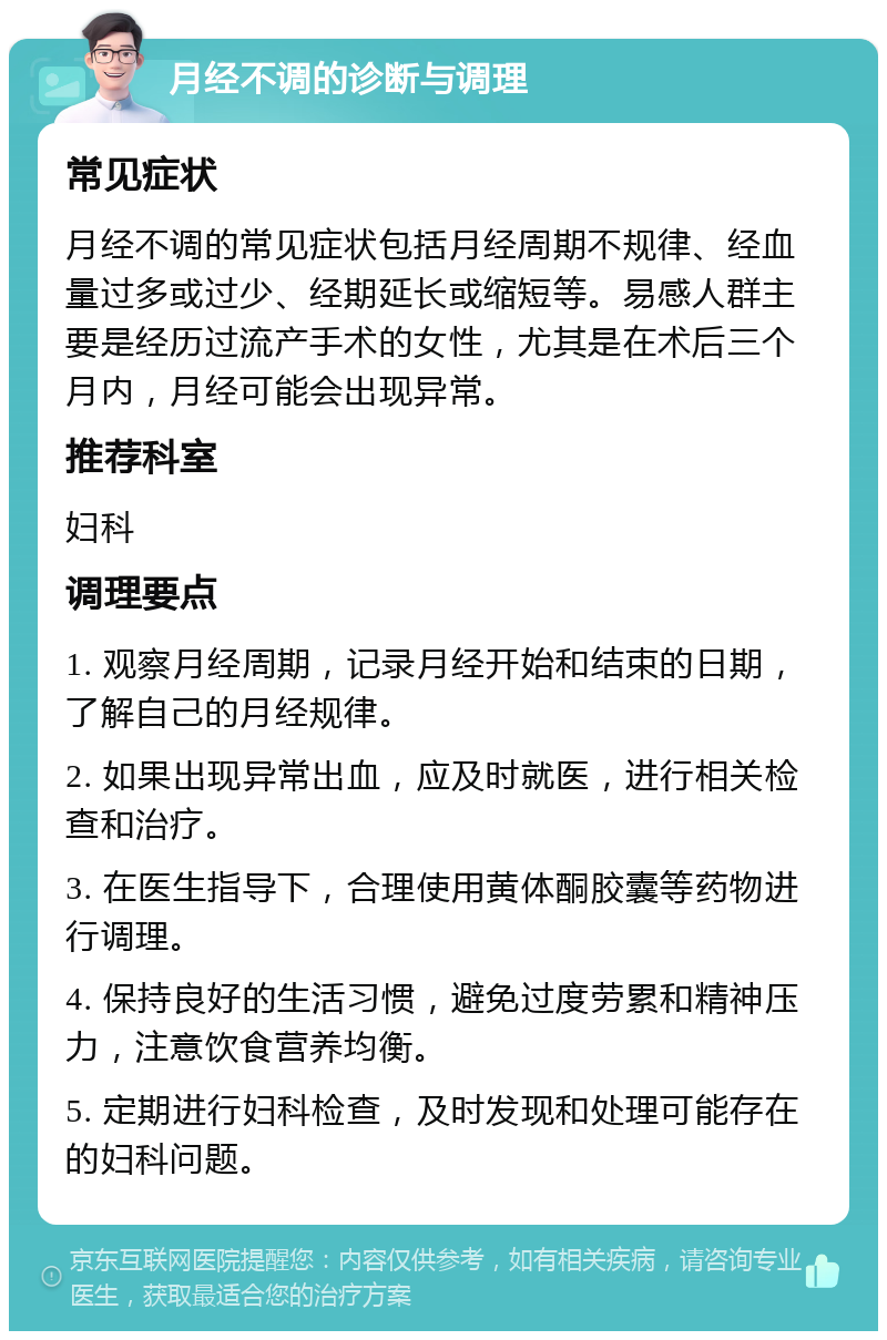 月经不调的诊断与调理 常见症状 月经不调的常见症状包括月经周期不规律、经血量过多或过少、经期延长或缩短等。易感人群主要是经历过流产手术的女性，尤其是在术后三个月内，月经可能会出现异常。 推荐科室 妇科 调理要点 1. 观察月经周期，记录月经开始和结束的日期，了解自己的月经规律。 2. 如果出现异常出血，应及时就医，进行相关检查和治疗。 3. 在医生指导下，合理使用黄体酮胶囊等药物进行调理。 4. 保持良好的生活习惯，避免过度劳累和精神压力，注意饮食营养均衡。 5. 定期进行妇科检查，及时发现和处理可能存在的妇科问题。