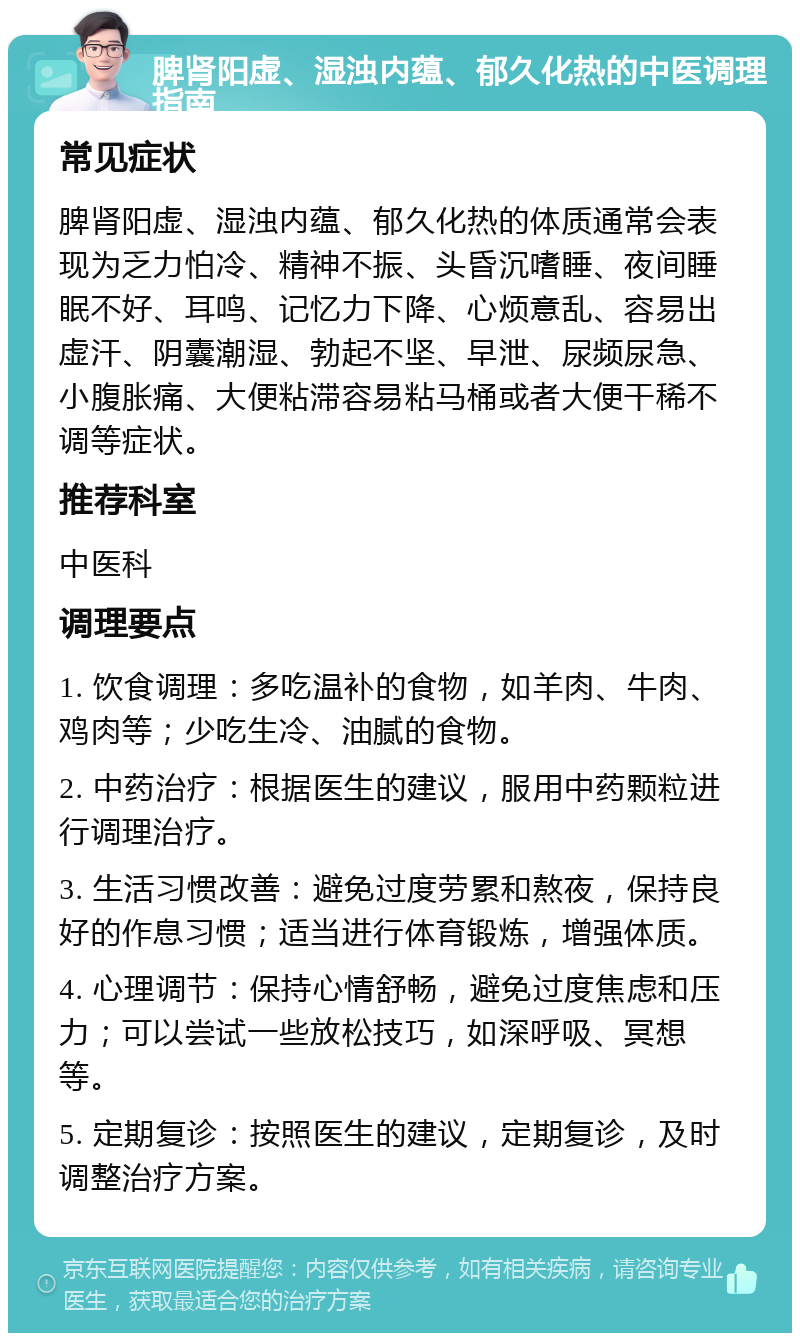 脾肾阳虚、湿浊内蕴、郁久化热的中医调理指南 常见症状 脾肾阳虚、湿浊内蕴、郁久化热的体质通常会表现为乏力怕冷、精神不振、头昏沉嗜睡、夜间睡眠不好、耳鸣、记忆力下降、心烦意乱、容易出虚汗、阴囊潮湿、勃起不坚、早泄、尿频尿急、小腹胀痛、大便粘滞容易粘马桶或者大便干稀不调等症状。 推荐科室 中医科 调理要点 1. 饮食调理：多吃温补的食物，如羊肉、牛肉、鸡肉等；少吃生冷、油腻的食物。 2. 中药治疗：根据医生的建议，服用中药颗粒进行调理治疗。 3. 生活习惯改善：避免过度劳累和熬夜，保持良好的作息习惯；适当进行体育锻炼，增强体质。 4. 心理调节：保持心情舒畅，避免过度焦虑和压力；可以尝试一些放松技巧，如深呼吸、冥想等。 5. 定期复诊：按照医生的建议，定期复诊，及时调整治疗方案。