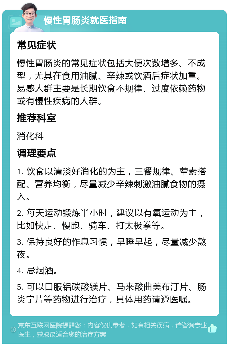 慢性胃肠炎就医指南 常见症状 慢性胃肠炎的常见症状包括大便次数增多、不成型，尤其在食用油腻、辛辣或饮酒后症状加重。易感人群主要是长期饮食不规律、过度依赖药物或有慢性疾病的人群。 推荐科室 消化科 调理要点 1. 饮食以清淡好消化的为主，三餐规律、荤素搭配、营养均衡，尽量减少辛辣刺激油腻食物的摄入。 2. 每天运动锻炼半小时，建议以有氧运动为主，比如快走、慢跑、骑车、打太极拳等。 3. 保持良好的作息习惯，早睡早起，尽量减少熬夜。 4. 忌烟酒。 5. 可以口服铝碳酸镁片、马来酸曲美布汀片、肠炎宁片等药物进行治疗，具体用药请遵医嘱。