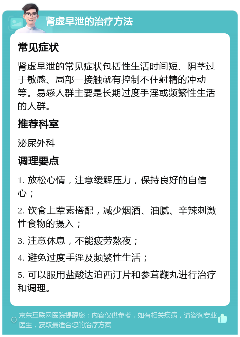 肾虚早泄的治疗方法 常见症状 肾虚早泄的常见症状包括性生活时间短、阴茎过于敏感、局部一接触就有控制不住射精的冲动等。易感人群主要是长期过度手淫或频繁性生活的人群。 推荐科室 泌尿外科 调理要点 1. 放松心情，注意缓解压力，保持良好的自信心； 2. 饮食上荤素搭配，减少烟酒、油腻、辛辣刺激性食物的摄入； 3. 注意休息，不能疲劳熬夜； 4. 避免过度手淫及频繁性生活； 5. 可以服用盐酸达泊西汀片和参茸鞭丸进行治疗和调理。