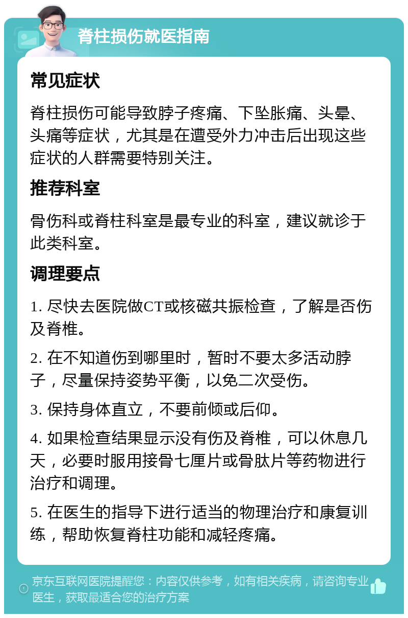 脊柱损伤就医指南 常见症状 脊柱损伤可能导致脖子疼痛、下坠胀痛、头晕、头痛等症状，尤其是在遭受外力冲击后出现这些症状的人群需要特别关注。 推荐科室 骨伤科或脊柱科室是最专业的科室，建议就诊于此类科室。 调理要点 1. 尽快去医院做CT或核磁共振检查，了解是否伤及脊椎。 2. 在不知道伤到哪里时，暂时不要太多活动脖子，尽量保持姿势平衡，以免二次受伤。 3. 保持身体直立，不要前倾或后仰。 4. 如果检查结果显示没有伤及脊椎，可以休息几天，必要时服用接骨七厘片或骨肽片等药物进行治疗和调理。 5. 在医生的指导下进行适当的物理治疗和康复训练，帮助恢复脊柱功能和减轻疼痛。