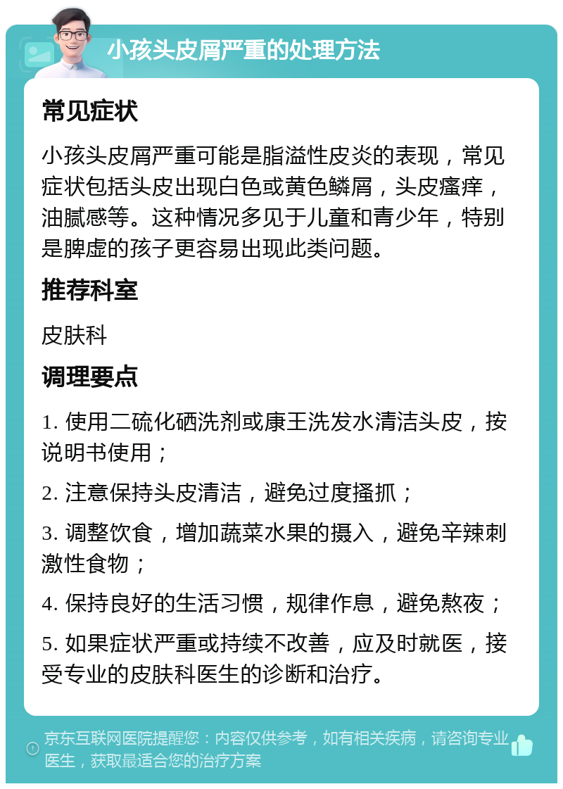 小孩头皮屑严重的处理方法 常见症状 小孩头皮屑严重可能是脂溢性皮炎的表现，常见症状包括头皮出现白色或黄色鳞屑，头皮瘙痒，油腻感等。这种情况多见于儿童和青少年，特别是脾虚的孩子更容易出现此类问题。 推荐科室 皮肤科 调理要点 1. 使用二硫化硒洗剂或康王洗发水清洁头皮，按说明书使用； 2. 注意保持头皮清洁，避免过度搔抓； 3. 调整饮食，增加蔬菜水果的摄入，避免辛辣刺激性食物； 4. 保持良好的生活习惯，规律作息，避免熬夜； 5. 如果症状严重或持续不改善，应及时就医，接受专业的皮肤科医生的诊断和治疗。