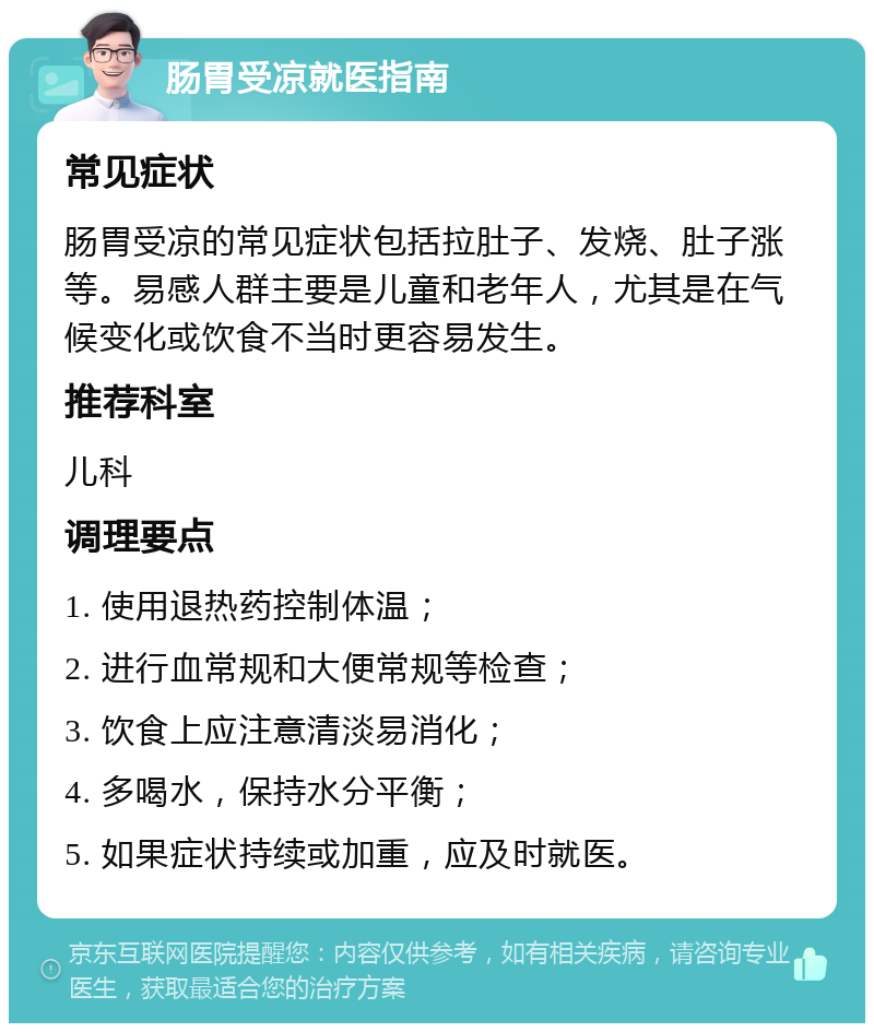 肠胃受凉就医指南 常见症状 肠胃受凉的常见症状包括拉肚子、发烧、肚子涨等。易感人群主要是儿童和老年人，尤其是在气候变化或饮食不当时更容易发生。 推荐科室 儿科 调理要点 1. 使用退热药控制体温； 2. 进行血常规和大便常规等检查； 3. 饮食上应注意清淡易消化； 4. 多喝水，保持水分平衡； 5. 如果症状持续或加重，应及时就医。