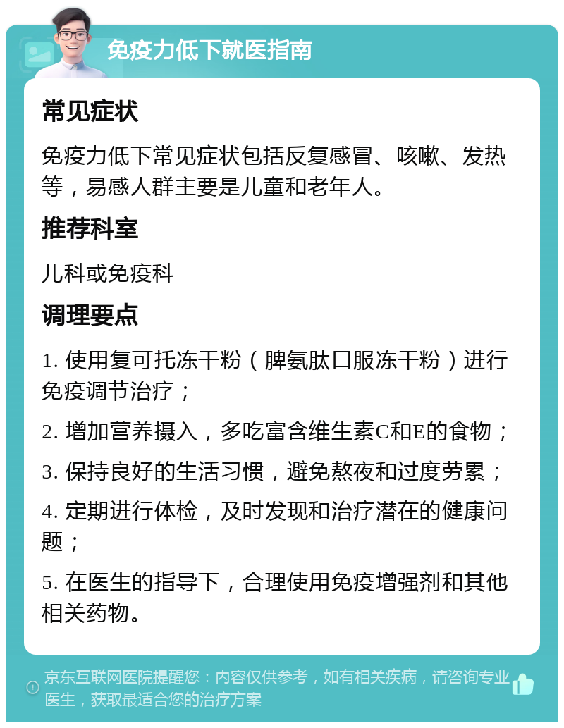 免疫力低下就医指南 常见症状 免疫力低下常见症状包括反复感冒、咳嗽、发热等，易感人群主要是儿童和老年人。 推荐科室 儿科或免疫科 调理要点 1. 使用复可托冻干粉（脾氨肽口服冻干粉）进行免疫调节治疗； 2. 增加营养摄入，多吃富含维生素C和E的食物； 3. 保持良好的生活习惯，避免熬夜和过度劳累； 4. 定期进行体检，及时发现和治疗潜在的健康问题； 5. 在医生的指导下，合理使用免疫增强剂和其他相关药物。