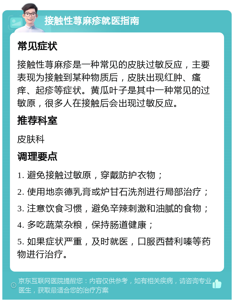 接触性荨麻疹就医指南 常见症状 接触性荨麻疹是一种常见的皮肤过敏反应，主要表现为接触到某种物质后，皮肤出现红肿、瘙痒、起疹等症状。黄瓜叶子是其中一种常见的过敏原，很多人在接触后会出现过敏反应。 推荐科室 皮肤科 调理要点 1. 避免接触过敏原，穿戴防护衣物； 2. 使用地奈德乳膏或炉甘石洗剂进行局部治疗； 3. 注意饮食习惯，避免辛辣刺激和油腻的食物； 4. 多吃蔬菜杂粮，保持肠道健康； 5. 如果症状严重，及时就医，口服西替利嗪等药物进行治疗。