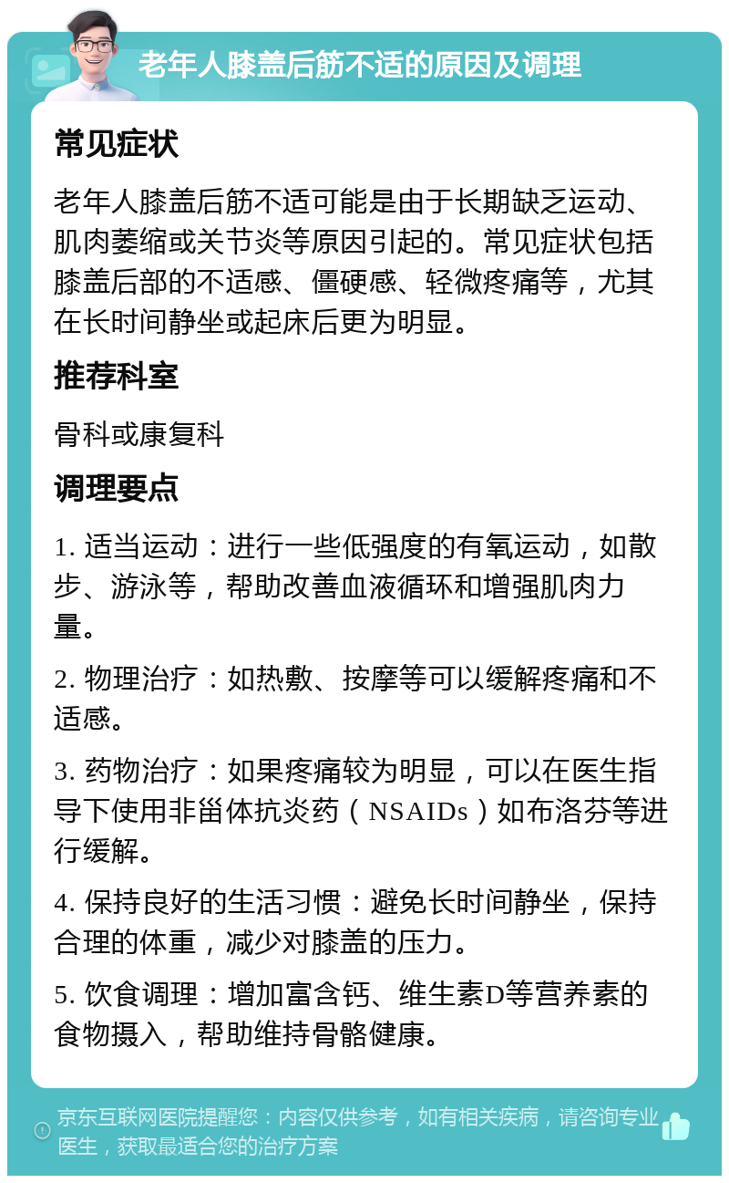 老年人膝盖后筋不适的原因及调理 常见症状 老年人膝盖后筋不适可能是由于长期缺乏运动、肌肉萎缩或关节炎等原因引起的。常见症状包括膝盖后部的不适感、僵硬感、轻微疼痛等，尤其在长时间静坐或起床后更为明显。 推荐科室 骨科或康复科 调理要点 1. 适当运动：进行一些低强度的有氧运动，如散步、游泳等，帮助改善血液循环和增强肌肉力量。 2. 物理治疗：如热敷、按摩等可以缓解疼痛和不适感。 3. 药物治疗：如果疼痛较为明显，可以在医生指导下使用非甾体抗炎药（NSAIDs）如布洛芬等进行缓解。 4. 保持良好的生活习惯：避免长时间静坐，保持合理的体重，减少对膝盖的压力。 5. 饮食调理：增加富含钙、维生素D等营养素的食物摄入，帮助维持骨骼健康。