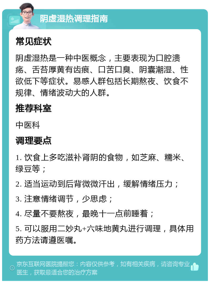 阴虚湿热调理指南 常见症状 阴虚湿热是一种中医概念，主要表现为口腔溃疡、舌苔厚黄有齿痕、口苦口臭、阴囊潮湿、性欲低下等症状。易感人群包括长期熬夜、饮食不规律、情绪波动大的人群。 推荐科室 中医科 调理要点 1. 饮食上多吃滋补肾阴的食物，如芝麻、糯米、绿豆等； 2. 适当运动到后背微微汗出，缓解情绪压力； 3. 注意情绪调节，少思虑； 4. 尽量不要熬夜，最晚十一点前睡着； 5. 可以服用二妙丸+六味地黄丸进行调理，具体用药方法请遵医嘱。