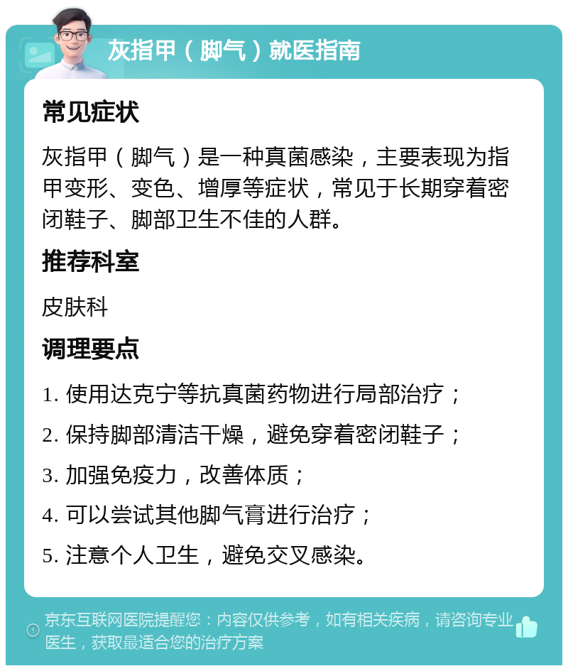 灰指甲（脚气）就医指南 常见症状 灰指甲（脚气）是一种真菌感染，主要表现为指甲变形、变色、增厚等症状，常见于长期穿着密闭鞋子、脚部卫生不佳的人群。 推荐科室 皮肤科 调理要点 1. 使用达克宁等抗真菌药物进行局部治疗； 2. 保持脚部清洁干燥，避免穿着密闭鞋子； 3. 加强免疫力，改善体质； 4. 可以尝试其他脚气膏进行治疗； 5. 注意个人卫生，避免交叉感染。