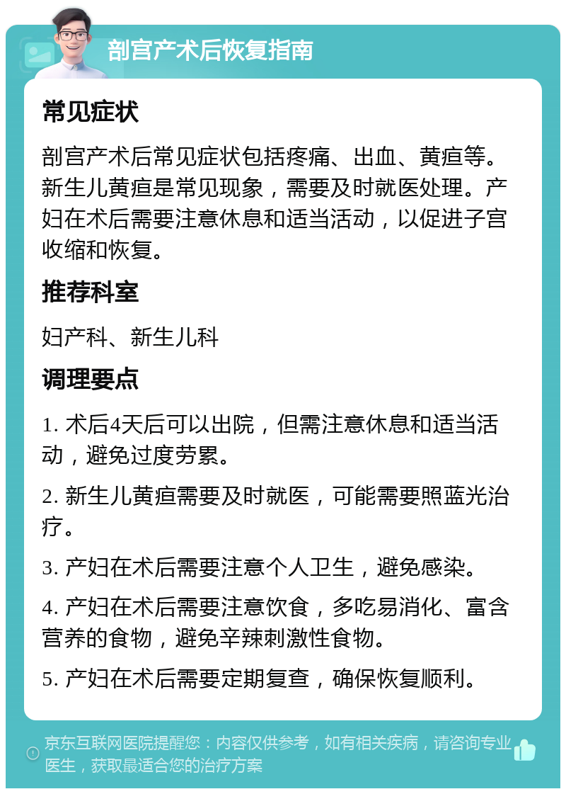 剖宫产术后恢复指南 常见症状 剖宫产术后常见症状包括疼痛、出血、黄疸等。新生儿黄疸是常见现象，需要及时就医处理。产妇在术后需要注意休息和适当活动，以促进子宫收缩和恢复。 推荐科室 妇产科、新生儿科 调理要点 1. 术后4天后可以出院，但需注意休息和适当活动，避免过度劳累。 2. 新生儿黄疸需要及时就医，可能需要照蓝光治疗。 3. 产妇在术后需要注意个人卫生，避免感染。 4. 产妇在术后需要注意饮食，多吃易消化、富含营养的食物，避免辛辣刺激性食物。 5. 产妇在术后需要定期复查，确保恢复顺利。