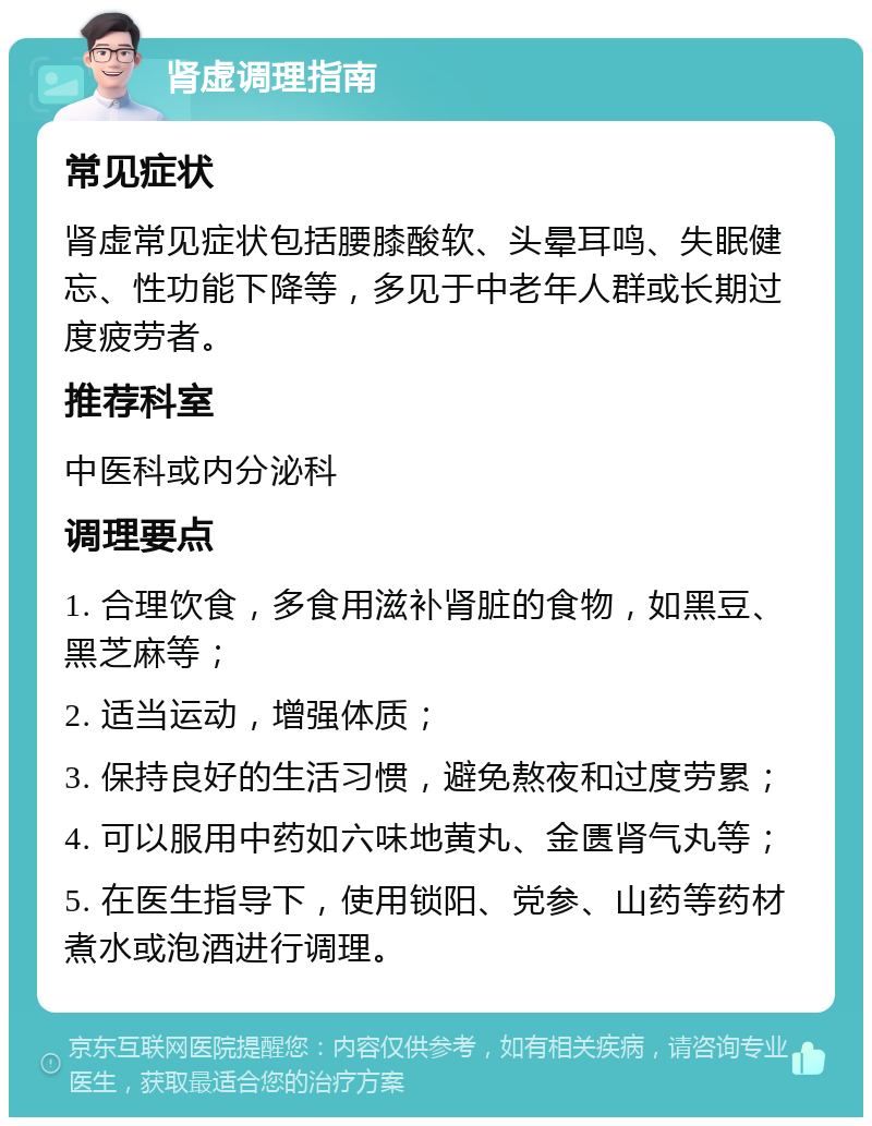 肾虚调理指南 常见症状 肾虚常见症状包括腰膝酸软、头晕耳鸣、失眠健忘、性功能下降等，多见于中老年人群或长期过度疲劳者。 推荐科室 中医科或内分泌科 调理要点 1. 合理饮食，多食用滋补肾脏的食物，如黑豆、黑芝麻等； 2. 适当运动，增强体质； 3. 保持良好的生活习惯，避免熬夜和过度劳累； 4. 可以服用中药如六味地黄丸、金匮肾气丸等； 5. 在医生指导下，使用锁阳、党参、山药等药材煮水或泡酒进行调理。