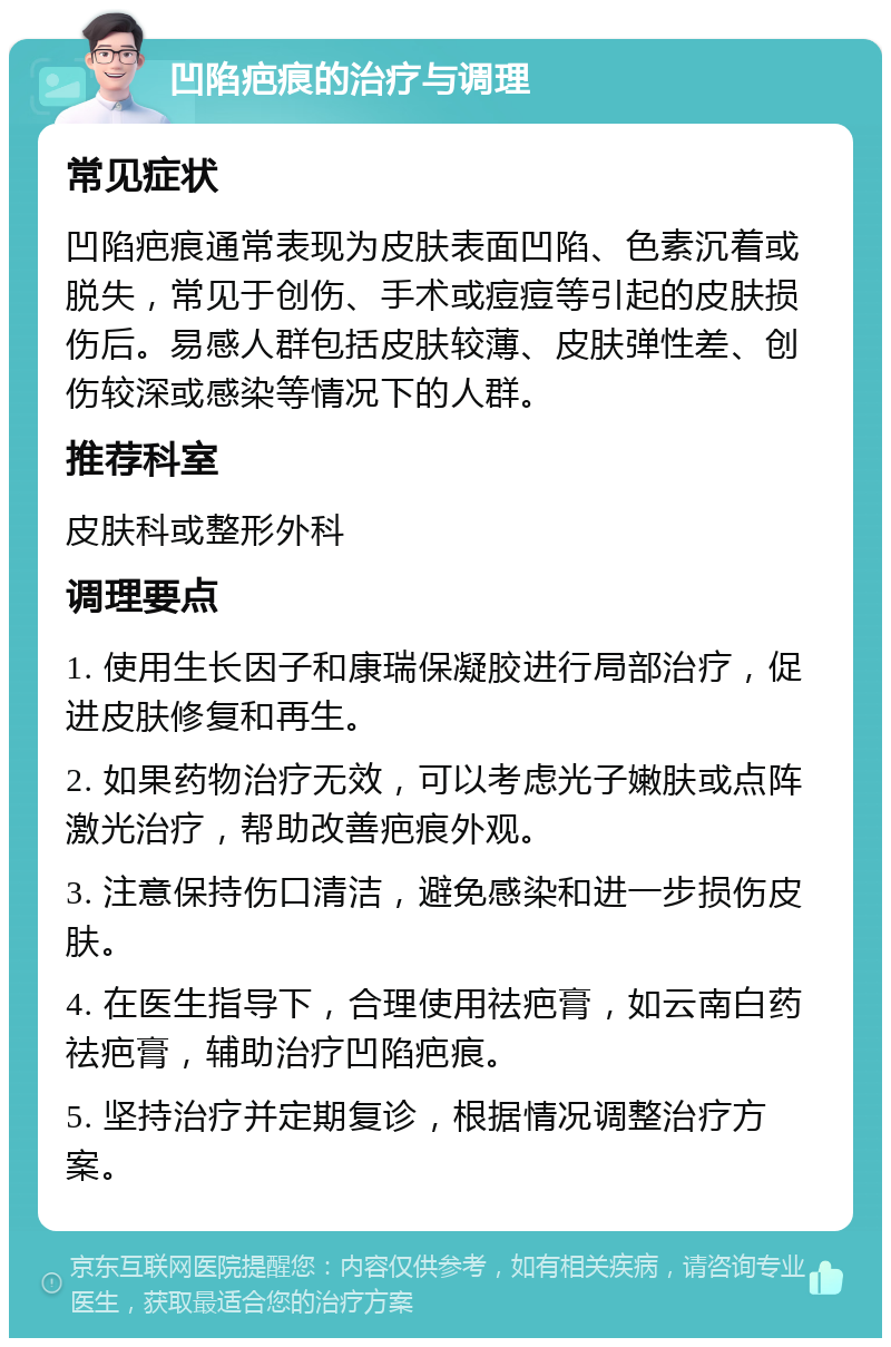 凹陷疤痕的治疗与调理 常见症状 凹陷疤痕通常表现为皮肤表面凹陷、色素沉着或脱失，常见于创伤、手术或痘痘等引起的皮肤损伤后。易感人群包括皮肤较薄、皮肤弹性差、创伤较深或感染等情况下的人群。 推荐科室 皮肤科或整形外科 调理要点 1. 使用生长因子和康瑞保凝胶进行局部治疗，促进皮肤修复和再生。 2. 如果药物治疗无效，可以考虑光子嫩肤或点阵激光治疗，帮助改善疤痕外观。 3. 注意保持伤口清洁，避免感染和进一步损伤皮肤。 4. 在医生指导下，合理使用祛疤膏，如云南白药祛疤膏，辅助治疗凹陷疤痕。 5. 坚持治疗并定期复诊，根据情况调整治疗方案。