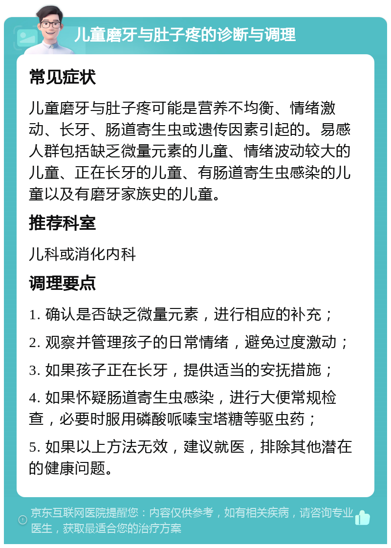 儿童磨牙与肚子疼的诊断与调理 常见症状 儿童磨牙与肚子疼可能是营养不均衡、情绪激动、长牙、肠道寄生虫或遗传因素引起的。易感人群包括缺乏微量元素的儿童、情绪波动较大的儿童、正在长牙的儿童、有肠道寄生虫感染的儿童以及有磨牙家族史的儿童。 推荐科室 儿科或消化内科 调理要点 1. 确认是否缺乏微量元素，进行相应的补充； 2. 观察并管理孩子的日常情绪，避免过度激动； 3. 如果孩子正在长牙，提供适当的安抚措施； 4. 如果怀疑肠道寄生虫感染，进行大便常规检查，必要时服用磷酸哌嗪宝塔糖等驱虫药； 5. 如果以上方法无效，建议就医，排除其他潜在的健康问题。