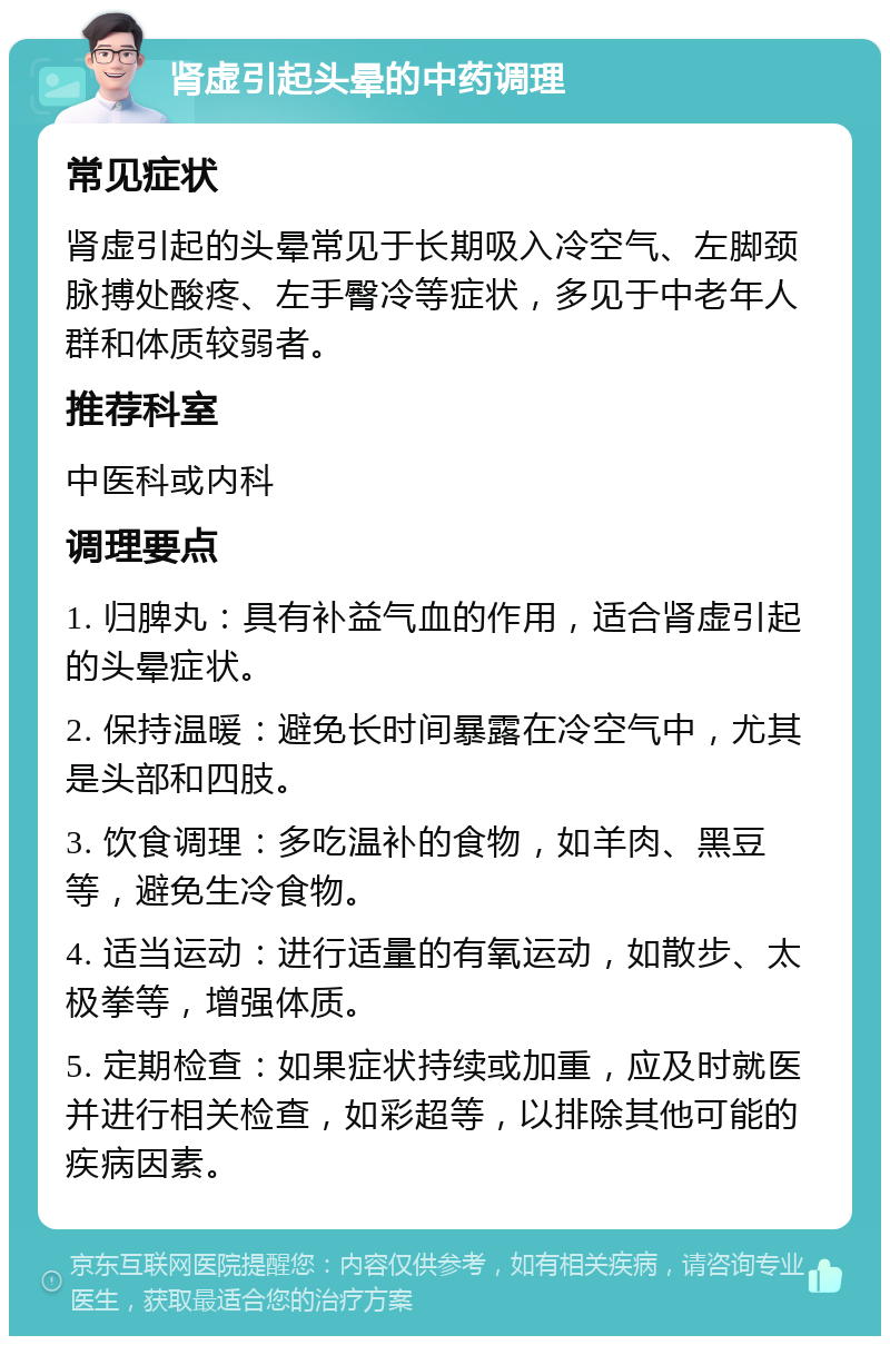 肾虚引起头晕的中药调理 常见症状 肾虚引起的头晕常见于长期吸入冷空气、左脚颈脉搏处酸疼、左手臀冷等症状，多见于中老年人群和体质较弱者。 推荐科室 中医科或内科 调理要点 1. 归脾丸：具有补益气血的作用，适合肾虚引起的头晕症状。 2. 保持温暖：避免长时间暴露在冷空气中，尤其是头部和四肢。 3. 饮食调理：多吃温补的食物，如羊肉、黑豆等，避免生冷食物。 4. 适当运动：进行适量的有氧运动，如散步、太极拳等，增强体质。 5. 定期检查：如果症状持续或加重，应及时就医并进行相关检查，如彩超等，以排除其他可能的疾病因素。