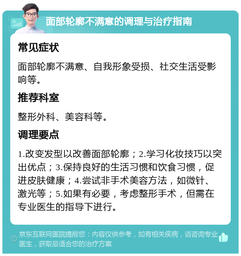 面部轮廓不满意的调理与治疗指南 常见症状 面部轮廓不满意、自我形象受损、社交生活受影响等。 推荐科室 整形外科、美容科等。 调理要点 1.改变发型以改善面部轮廓；2.学习化妆技巧以突出优点；3.保持良好的生活习惯和饮食习惯，促进皮肤健康；4.尝试非手术美容方法，如微针、激光等；5.如果有必要，考虑整形手术，但需在专业医生的指导下进行。