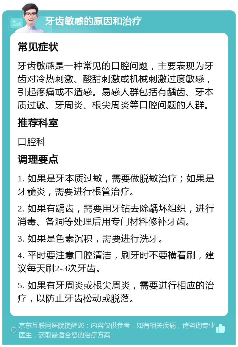 牙齿敏感的原因和治疗 常见症状 牙齿敏感是一种常见的口腔问题，主要表现为牙齿对冷热刺激、酸甜刺激或机械刺激过度敏感，引起疼痛或不适感。易感人群包括有龋齿、牙本质过敏、牙周炎、根尖周炎等口腔问题的人群。 推荐科室 口腔科 调理要点 1. 如果是牙本质过敏，需要做脱敏治疗；如果是牙髓炎，需要进行根管治疗。 2. 如果有龋齿，需要用牙钻去除龋坏组织，进行消毒、备洞等处理后用专门材料修补牙齿。 3. 如果是色素沉积，需要进行洗牙。 4. 平时要注意口腔清洁，刷牙时不要横着刷，建议每天刷2-3次牙齿。 5. 如果有牙周炎或根尖周炎，需要进行相应的治疗，以防止牙齿松动或脱落。