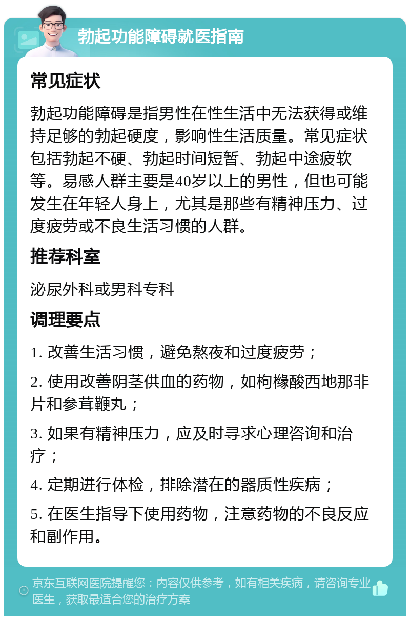 勃起功能障碍就医指南 常见症状 勃起功能障碍是指男性在性生活中无法获得或维持足够的勃起硬度，影响性生活质量。常见症状包括勃起不硬、勃起时间短暂、勃起中途疲软等。易感人群主要是40岁以上的男性，但也可能发生在年轻人身上，尤其是那些有精神压力、过度疲劳或不良生活习惯的人群。 推荐科室 泌尿外科或男科专科 调理要点 1. 改善生活习惯，避免熬夜和过度疲劳； 2. 使用改善阴茎供血的药物，如枸橼酸西地那非片和参茸鞭丸； 3. 如果有精神压力，应及时寻求心理咨询和治疗； 4. 定期进行体检，排除潜在的器质性疾病； 5. 在医生指导下使用药物，注意药物的不良反应和副作用。