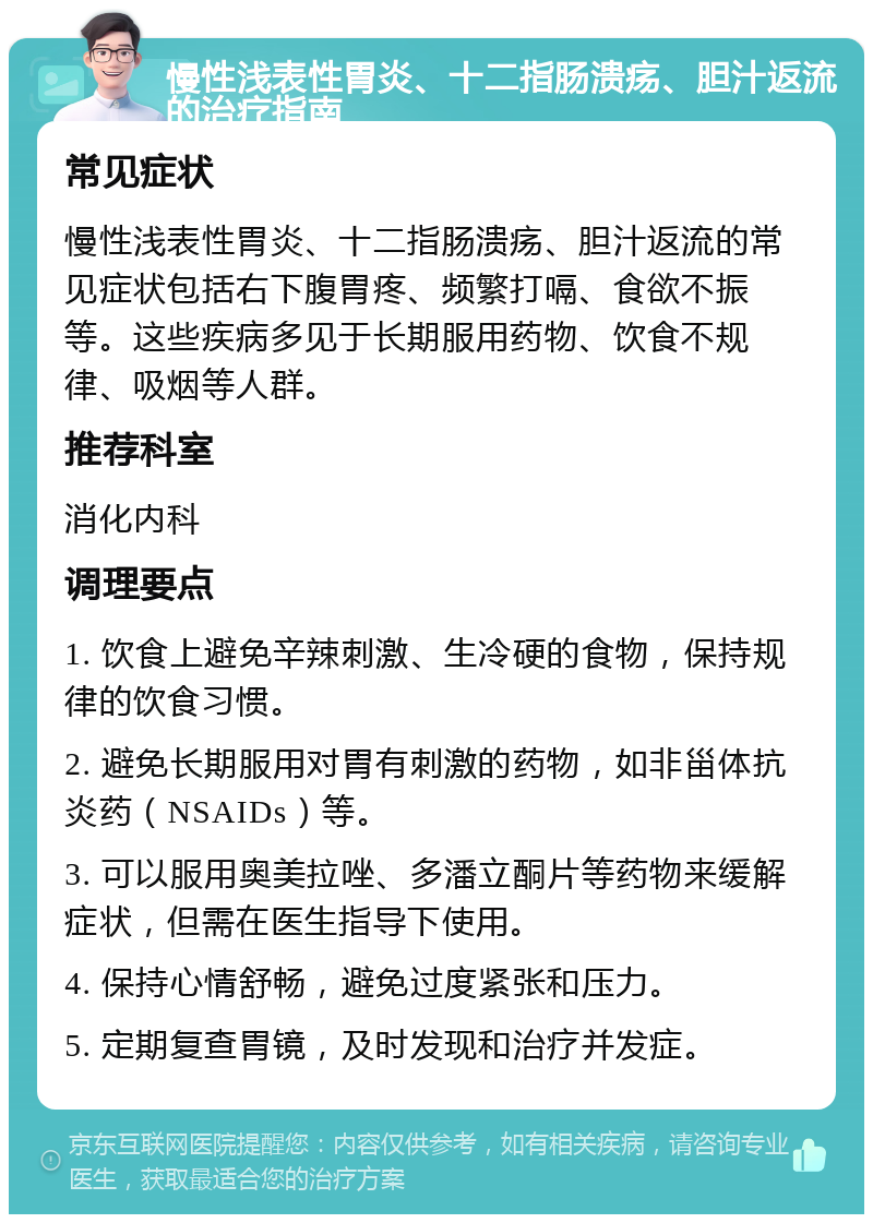 慢性浅表性胃炎、十二指肠溃疡、胆汁返流的治疗指南 常见症状 慢性浅表性胃炎、十二指肠溃疡、胆汁返流的常见症状包括右下腹胃疼、频繁打嗝、食欲不振等。这些疾病多见于长期服用药物、饮食不规律、吸烟等人群。 推荐科室 消化内科 调理要点 1. 饮食上避免辛辣刺激、生冷硬的食物，保持规律的饮食习惯。 2. 避免长期服用对胃有刺激的药物，如非甾体抗炎药（NSAIDs）等。 3. 可以服用奥美拉唑、多潘立酮片等药物来缓解症状，但需在医生指导下使用。 4. 保持心情舒畅，避免过度紧张和压力。 5. 定期复查胃镜，及时发现和治疗并发症。