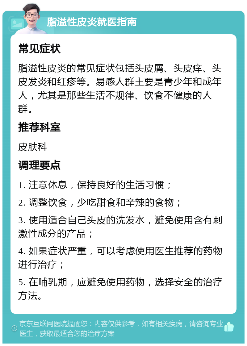 脂溢性皮炎就医指南 常见症状 脂溢性皮炎的常见症状包括头皮屑、头皮痒、头皮发炎和红疹等。易感人群主要是青少年和成年人，尤其是那些生活不规律、饮食不健康的人群。 推荐科室 皮肤科 调理要点 1. 注意休息，保持良好的生活习惯； 2. 调整饮食，少吃甜食和辛辣的食物； 3. 使用适合自己头皮的洗发水，避免使用含有刺激性成分的产品； 4. 如果症状严重，可以考虑使用医生推荐的药物进行治疗； 5. 在哺乳期，应避免使用药物，选择安全的治疗方法。