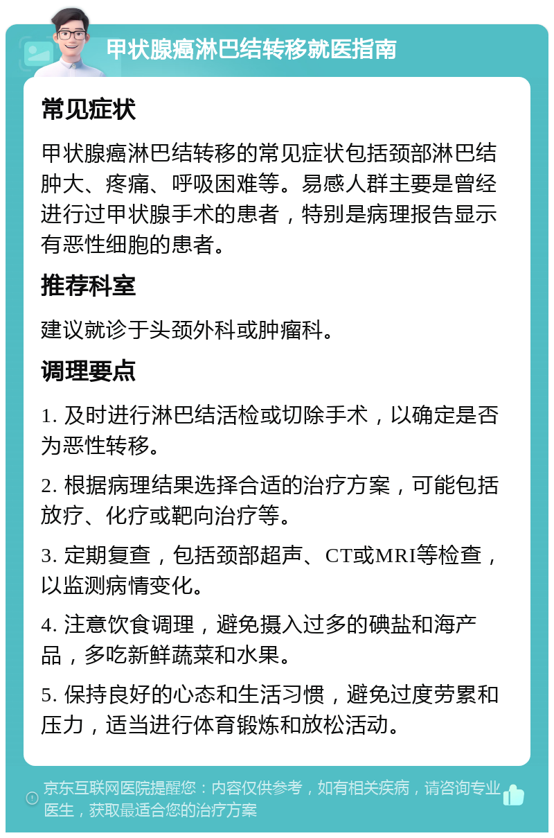 甲状腺癌淋巴结转移就医指南 常见症状 甲状腺癌淋巴结转移的常见症状包括颈部淋巴结肿大、疼痛、呼吸困难等。易感人群主要是曾经进行过甲状腺手术的患者，特别是病理报告显示有恶性细胞的患者。 推荐科室 建议就诊于头颈外科或肿瘤科。 调理要点 1. 及时进行淋巴结活检或切除手术，以确定是否为恶性转移。 2. 根据病理结果选择合适的治疗方案，可能包括放疗、化疗或靶向治疗等。 3. 定期复查，包括颈部超声、CT或MRI等检查，以监测病情变化。 4. 注意饮食调理，避免摄入过多的碘盐和海产品，多吃新鲜蔬菜和水果。 5. 保持良好的心态和生活习惯，避免过度劳累和压力，适当进行体育锻炼和放松活动。