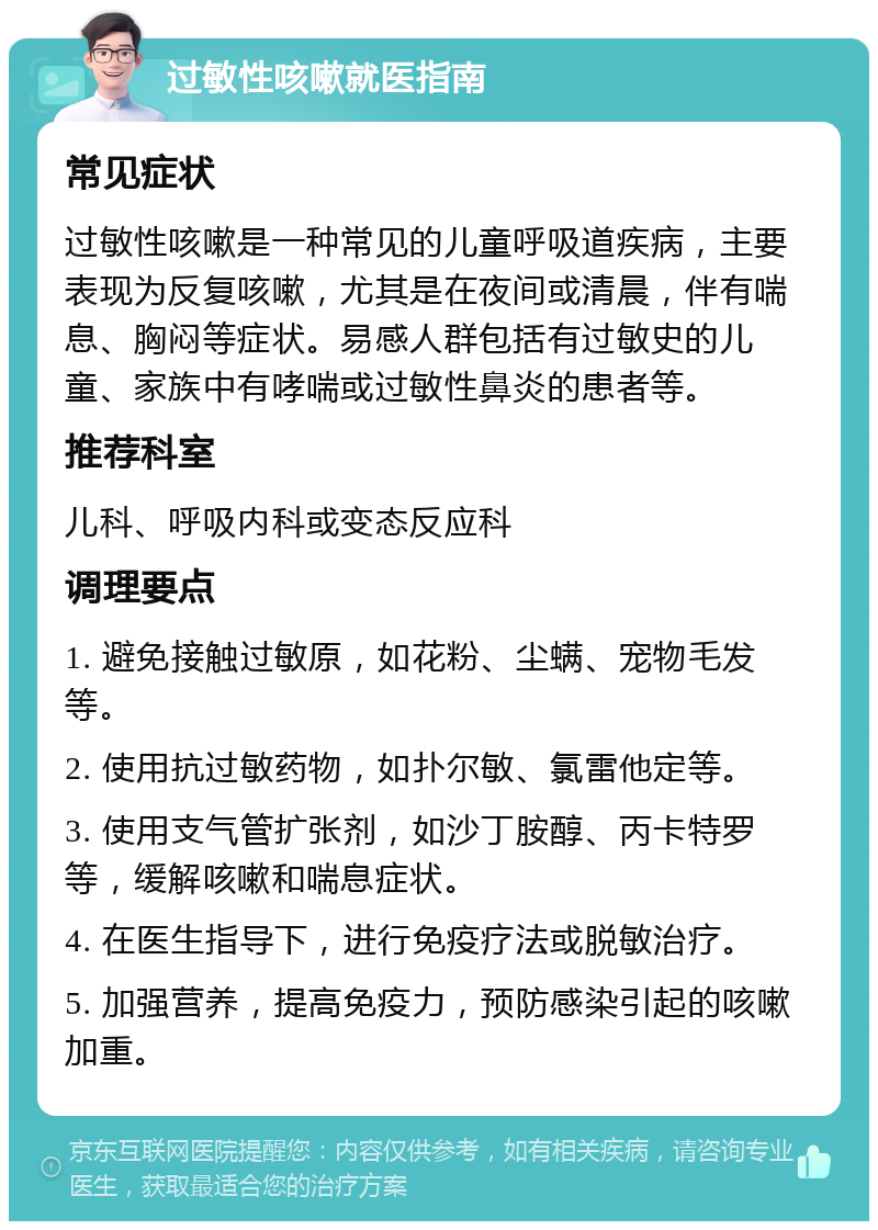 过敏性咳嗽就医指南 常见症状 过敏性咳嗽是一种常见的儿童呼吸道疾病，主要表现为反复咳嗽，尤其是在夜间或清晨，伴有喘息、胸闷等症状。易感人群包括有过敏史的儿童、家族中有哮喘或过敏性鼻炎的患者等。 推荐科室 儿科、呼吸内科或变态反应科 调理要点 1. 避免接触过敏原，如花粉、尘螨、宠物毛发等。 2. 使用抗过敏药物，如扑尔敏、氯雷他定等。 3. 使用支气管扩张剂，如沙丁胺醇、丙卡特罗等，缓解咳嗽和喘息症状。 4. 在医生指导下，进行免疫疗法或脱敏治疗。 5. 加强营养，提高免疫力，预防感染引起的咳嗽加重。