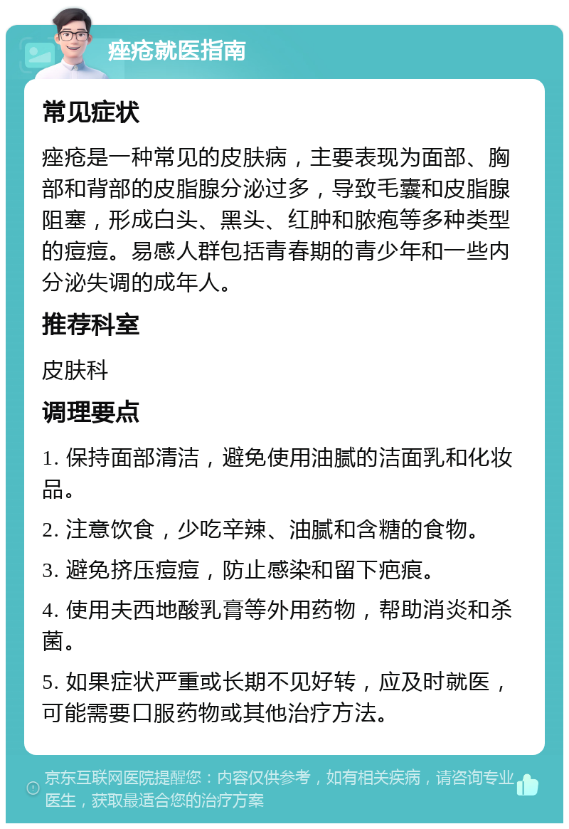 痤疮就医指南 常见症状 痤疮是一种常见的皮肤病，主要表现为面部、胸部和背部的皮脂腺分泌过多，导致毛囊和皮脂腺阻塞，形成白头、黑头、红肿和脓疱等多种类型的痘痘。易感人群包括青春期的青少年和一些内分泌失调的成年人。 推荐科室 皮肤科 调理要点 1. 保持面部清洁，避免使用油腻的洁面乳和化妆品。 2. 注意饮食，少吃辛辣、油腻和含糖的食物。 3. 避免挤压痘痘，防止感染和留下疤痕。 4. 使用夫西地酸乳膏等外用药物，帮助消炎和杀菌。 5. 如果症状严重或长期不见好转，应及时就医，可能需要口服药物或其他治疗方法。