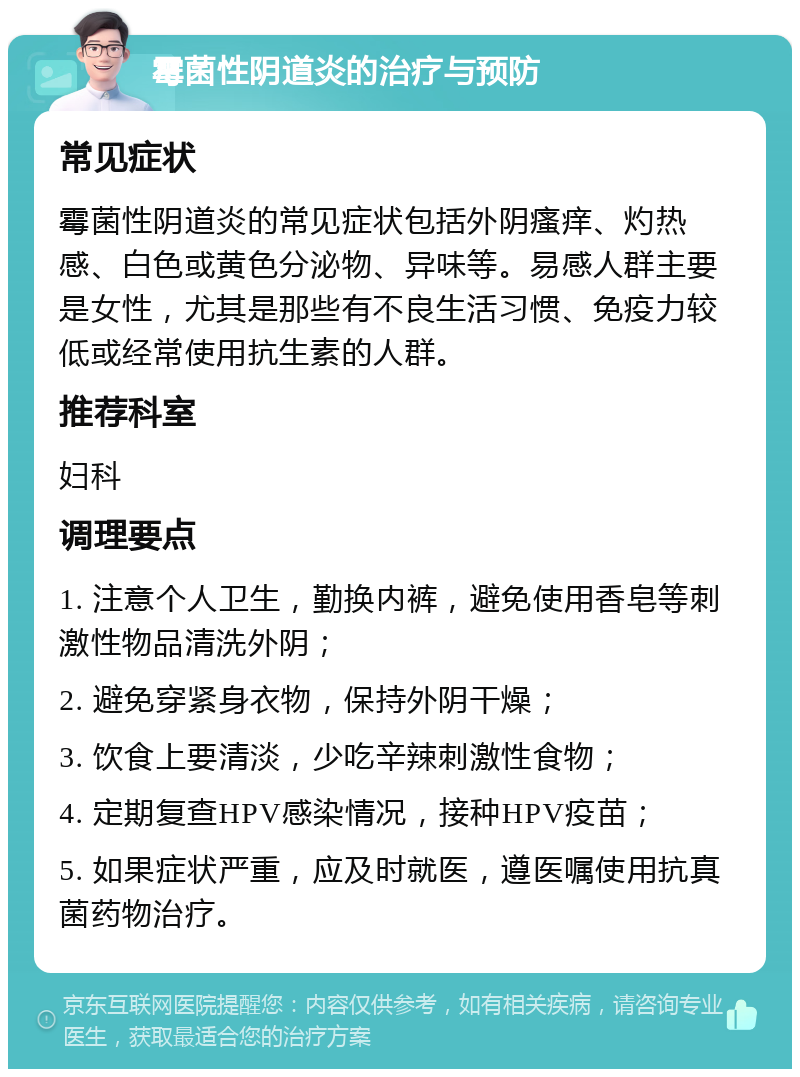 霉菌性阴道炎的治疗与预防 常见症状 霉菌性阴道炎的常见症状包括外阴瘙痒、灼热感、白色或黄色分泌物、异味等。易感人群主要是女性，尤其是那些有不良生活习惯、免疫力较低或经常使用抗生素的人群。 推荐科室 妇科 调理要点 1. 注意个人卫生，勤换内裤，避免使用香皂等刺激性物品清洗外阴； 2. 避免穿紧身衣物，保持外阴干燥； 3. 饮食上要清淡，少吃辛辣刺激性食物； 4. 定期复查HPV感染情况，接种HPV疫苗； 5. 如果症状严重，应及时就医，遵医嘱使用抗真菌药物治疗。