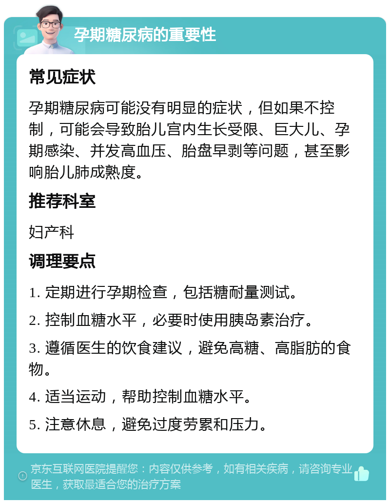 孕期糖尿病的重要性 常见症状 孕期糖尿病可能没有明显的症状，但如果不控制，可能会导致胎儿宫内生长受限、巨大儿、孕期感染、并发高血压、胎盘早剥等问题，甚至影响胎儿肺成熟度。 推荐科室 妇产科 调理要点 1. 定期进行孕期检查，包括糖耐量测试。 2. 控制血糖水平，必要时使用胰岛素治疗。 3. 遵循医生的饮食建议，避免高糖、高脂肪的食物。 4. 适当运动，帮助控制血糖水平。 5. 注意休息，避免过度劳累和压力。