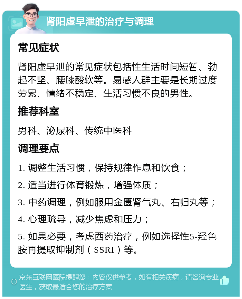 肾阳虚早泄的治疗与调理 常见症状 肾阳虚早泄的常见症状包括性生活时间短暂、勃起不坚、腰膝酸软等。易感人群主要是长期过度劳累、情绪不稳定、生活习惯不良的男性。 推荐科室 男科、泌尿科、传统中医科 调理要点 1. 调整生活习惯，保持规律作息和饮食； 2. 适当进行体育锻炼，增强体质； 3. 中药调理，例如服用金匮肾气丸、右归丸等； 4. 心理疏导，减少焦虑和压力； 5. 如果必要，考虑西药治疗，例如选择性5-羟色胺再摄取抑制剂（SSRI）等。