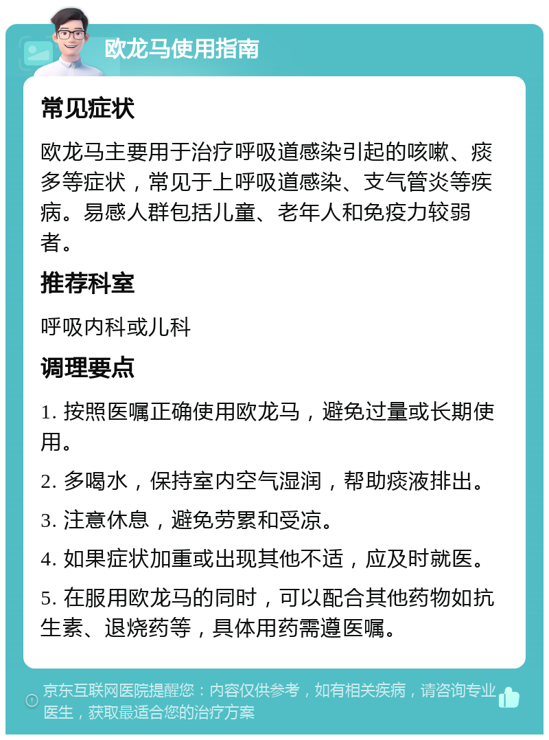 欧龙马使用指南 常见症状 欧龙马主要用于治疗呼吸道感染引起的咳嗽、痰多等症状，常见于上呼吸道感染、支气管炎等疾病。易感人群包括儿童、老年人和免疫力较弱者。 推荐科室 呼吸内科或儿科 调理要点 1. 按照医嘱正确使用欧龙马，避免过量或长期使用。 2. 多喝水，保持室内空气湿润，帮助痰液排出。 3. 注意休息，避免劳累和受凉。 4. 如果症状加重或出现其他不适，应及时就医。 5. 在服用欧龙马的同时，可以配合其他药物如抗生素、退烧药等，具体用药需遵医嘱。