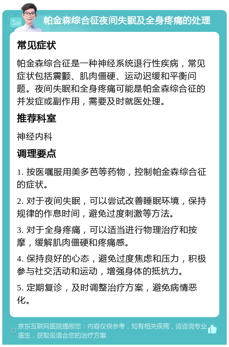 帕金森综合征夜间失眠及全身疼痛的处理 常见症状 帕金森综合征是一种神经系统退行性疾病，常见症状包括震颤、肌肉僵硬、运动迟缓和平衡问题。夜间失眠和全身疼痛可能是帕金森综合征的并发症或副作用，需要及时就医处理。 推荐科室 神经内科 调理要点 1. 按医嘱服用美多芭等药物，控制帕金森综合征的症状。 2. 对于夜间失眠，可以尝试改善睡眠环境，保持规律的作息时间，避免过度刺激等方法。 3. 对于全身疼痛，可以适当进行物理治疗和按摩，缓解肌肉僵硬和疼痛感。 4. 保持良好的心态，避免过度焦虑和压力，积极参与社交活动和运动，增强身体的抵抗力。 5. 定期复诊，及时调整治疗方案，避免病情恶化。