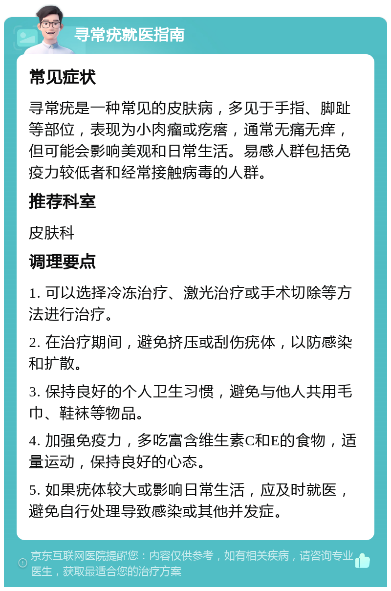 寻常疣就医指南 常见症状 寻常疣是一种常见的皮肤病，多见于手指、脚趾等部位，表现为小肉瘤或疙瘩，通常无痛无痒，但可能会影响美观和日常生活。易感人群包括免疫力较低者和经常接触病毒的人群。 推荐科室 皮肤科 调理要点 1. 可以选择冷冻治疗、激光治疗或手术切除等方法进行治疗。 2. 在治疗期间，避免挤压或刮伤疣体，以防感染和扩散。 3. 保持良好的个人卫生习惯，避免与他人共用毛巾、鞋袜等物品。 4. 加强免疫力，多吃富含维生素C和E的食物，适量运动，保持良好的心态。 5. 如果疣体较大或影响日常生活，应及时就医，避免自行处理导致感染或其他并发症。