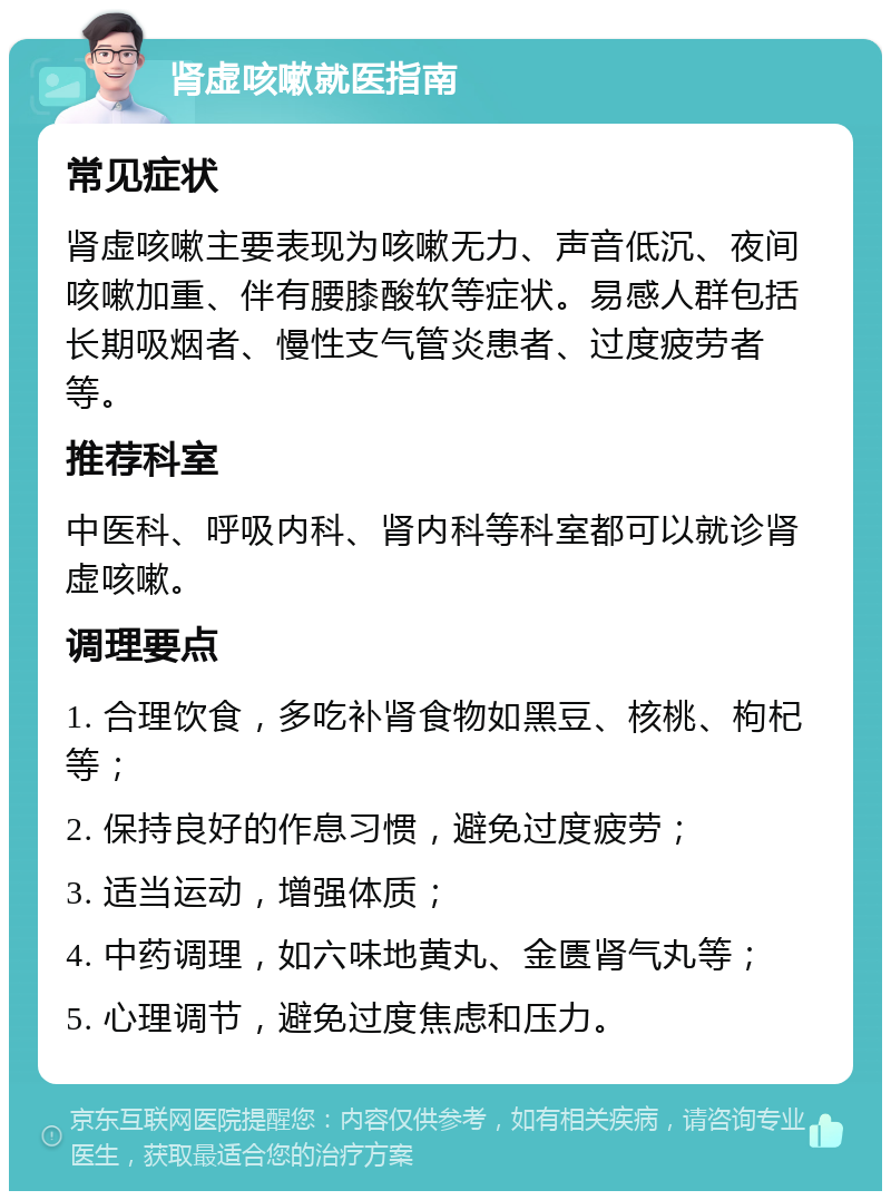 肾虚咳嗽就医指南 常见症状 肾虚咳嗽主要表现为咳嗽无力、声音低沉、夜间咳嗽加重、伴有腰膝酸软等症状。易感人群包括长期吸烟者、慢性支气管炎患者、过度疲劳者等。 推荐科室 中医科、呼吸内科、肾内科等科室都可以就诊肾虚咳嗽。 调理要点 1. 合理饮食，多吃补肾食物如黑豆、核桃、枸杞等； 2. 保持良好的作息习惯，避免过度疲劳； 3. 适当运动，增强体质； 4. 中药调理，如六味地黄丸、金匮肾气丸等； 5. 心理调节，避免过度焦虑和压力。