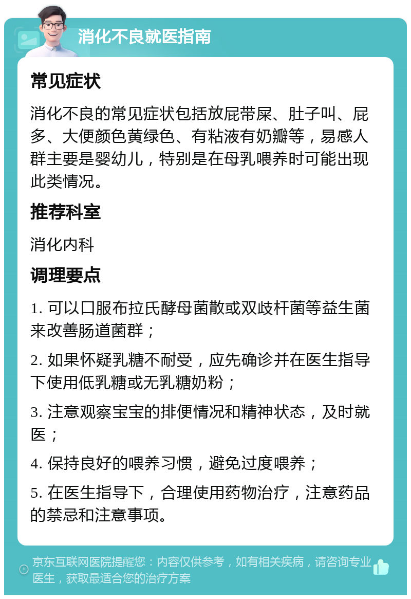 消化不良就医指南 常见症状 消化不良的常见症状包括放屁带屎、肚子叫、屁多、大便颜色黄绿色、有粘液有奶瓣等，易感人群主要是婴幼儿，特别是在母乳喂养时可能出现此类情况。 推荐科室 消化内科 调理要点 1. 可以口服布拉氏酵母菌散或双歧杆菌等益生菌来改善肠道菌群； 2. 如果怀疑乳糖不耐受，应先确诊并在医生指导下使用低乳糖或无乳糖奶粉； 3. 注意观察宝宝的排便情况和精神状态，及时就医； 4. 保持良好的喂养习惯，避免过度喂养； 5. 在医生指导下，合理使用药物治疗，注意药品的禁忌和注意事项。