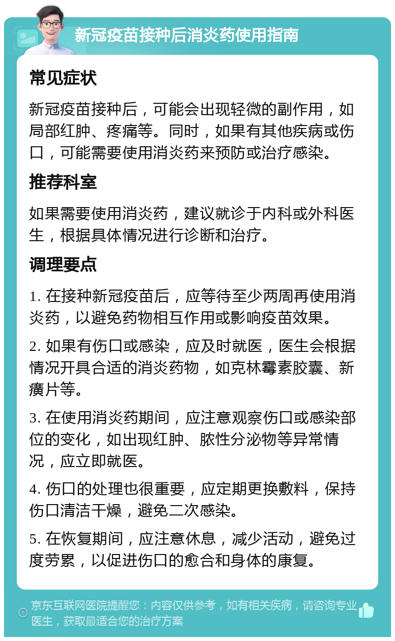 新冠疫苗接种后消炎药使用指南 常见症状 新冠疫苗接种后，可能会出现轻微的副作用，如局部红肿、疼痛等。同时，如果有其他疾病或伤口，可能需要使用消炎药来预防或治疗感染。 推荐科室 如果需要使用消炎药，建议就诊于内科或外科医生，根据具体情况进行诊断和治疗。 调理要点 1. 在接种新冠疫苗后，应等待至少两周再使用消炎药，以避免药物相互作用或影响疫苗效果。 2. 如果有伤口或感染，应及时就医，医生会根据情况开具合适的消炎药物，如克林霉素胶囊、新癀片等。 3. 在使用消炎药期间，应注意观察伤口或感染部位的变化，如出现红肿、脓性分泌物等异常情况，应立即就医。 4. 伤口的处理也很重要，应定期更换敷料，保持伤口清洁干燥，避免二次感染。 5. 在恢复期间，应注意休息，减少活动，避免过度劳累，以促进伤口的愈合和身体的康复。