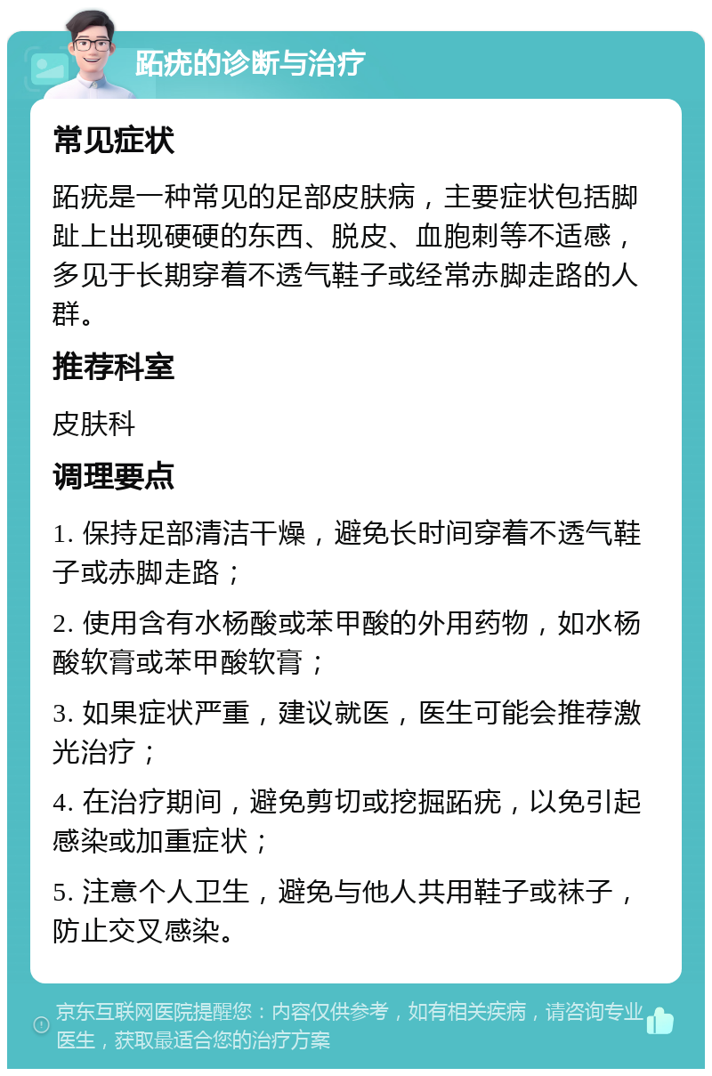 跖疣的诊断与治疗 常见症状 跖疣是一种常见的足部皮肤病，主要症状包括脚趾上出现硬硬的东西、脱皮、血胞刺等不适感，多见于长期穿着不透气鞋子或经常赤脚走路的人群。 推荐科室 皮肤科 调理要点 1. 保持足部清洁干燥，避免长时间穿着不透气鞋子或赤脚走路； 2. 使用含有水杨酸或苯甲酸的外用药物，如水杨酸软膏或苯甲酸软膏； 3. 如果症状严重，建议就医，医生可能会推荐激光治疗； 4. 在治疗期间，避免剪切或挖掘跖疣，以免引起感染或加重症状； 5. 注意个人卫生，避免与他人共用鞋子或袜子，防止交叉感染。