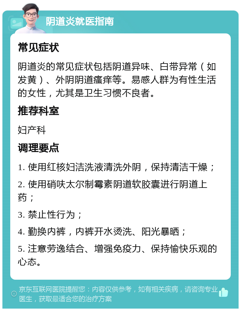 阴道炎就医指南 常见症状 阴道炎的常见症状包括阴道异味、白带异常（如发黄）、外阴阴道瘙痒等。易感人群为有性生活的女性，尤其是卫生习惯不良者。 推荐科室 妇产科 调理要点 1. 使用红核妇洁洗液清洗外阴，保持清洁干燥； 2. 使用硝呋太尔制霉素阴道软胶囊进行阴道上药； 3. 禁止性行为； 4. 勤换内裤，内裤开水烫洗、阳光暴晒； 5. 注意劳逸结合、增强免疫力、保持愉快乐观的心态。