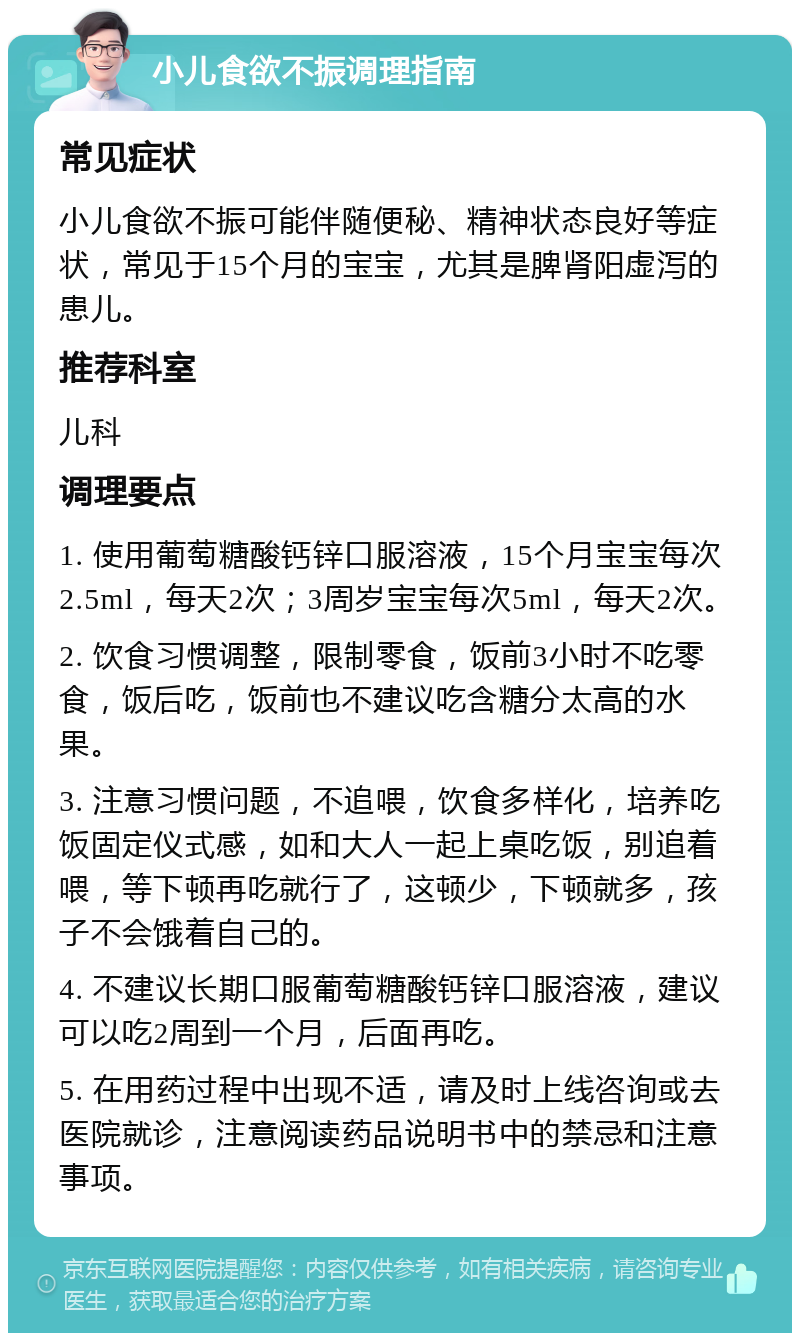 小儿食欲不振调理指南 常见症状 小儿食欲不振可能伴随便秘、精神状态良好等症状，常见于15个月的宝宝，尤其是脾肾阳虚泻的患儿。 推荐科室 儿科 调理要点 1. 使用葡萄糖酸钙锌口服溶液，15个月宝宝每次2.5ml，每天2次；3周岁宝宝每次5ml，每天2次。 2. 饮食习惯调整，限制零食，饭前3小时不吃零食，饭后吃，饭前也不建议吃含糖分太高的水果。 3. 注意习惯问题，不追喂，饮食多样化，培养吃饭固定仪式感，如和大人一起上桌吃饭，别追着喂，等下顿再吃就行了，这顿少，下顿就多，孩子不会饿着自己的。 4. 不建议长期口服葡萄糖酸钙锌口服溶液，建议可以吃2周到一个月，后面再吃。 5. 在用药过程中出现不适，请及时上线咨询或去医院就诊，注意阅读药品说明书中的禁忌和注意事项。