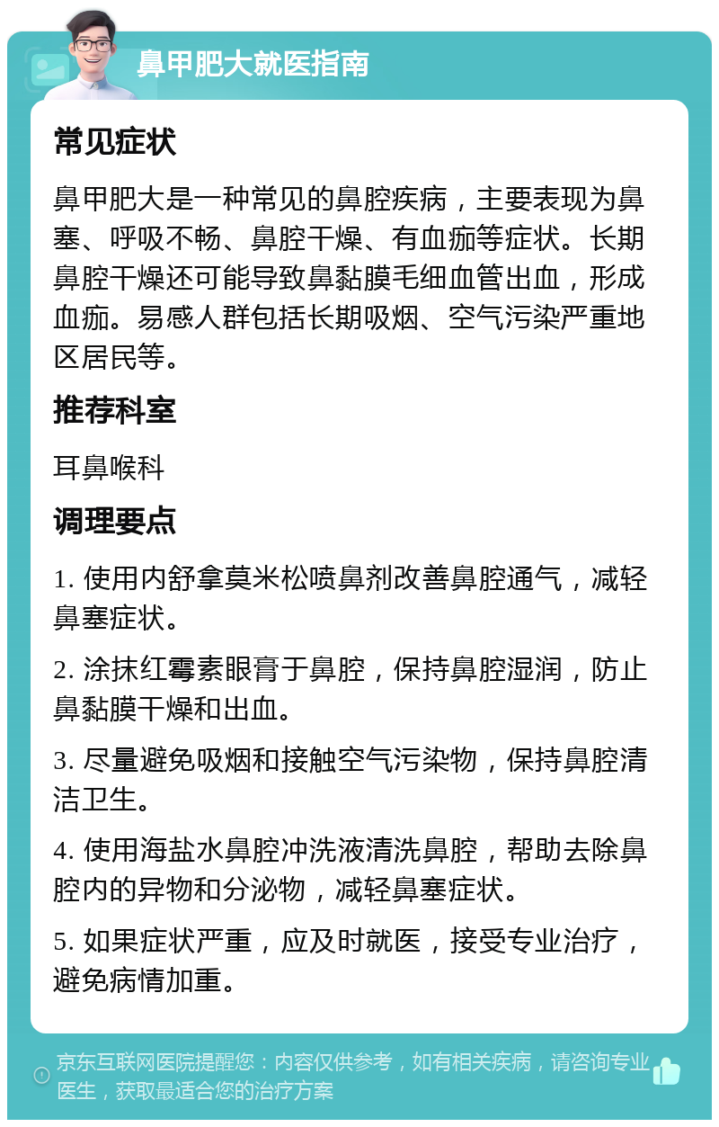 鼻甲肥大就医指南 常见症状 鼻甲肥大是一种常见的鼻腔疾病，主要表现为鼻塞、呼吸不畅、鼻腔干燥、有血痂等症状。长期鼻腔干燥还可能导致鼻黏膜毛细血管出血，形成血痂。易感人群包括长期吸烟、空气污染严重地区居民等。 推荐科室 耳鼻喉科 调理要点 1. 使用内舒拿莫米松喷鼻剂改善鼻腔通气，减轻鼻塞症状。 2. 涂抹红霉素眼膏于鼻腔，保持鼻腔湿润，防止鼻黏膜干燥和出血。 3. 尽量避免吸烟和接触空气污染物，保持鼻腔清洁卫生。 4. 使用海盐水鼻腔冲洗液清洗鼻腔，帮助去除鼻腔内的异物和分泌物，减轻鼻塞症状。 5. 如果症状严重，应及时就医，接受专业治疗，避免病情加重。