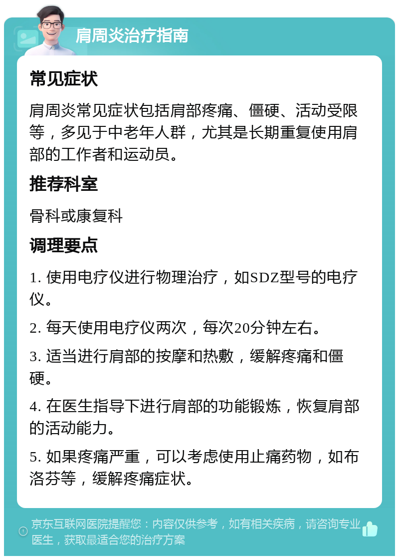 肩周炎治疗指南 常见症状 肩周炎常见症状包括肩部疼痛、僵硬、活动受限等，多见于中老年人群，尤其是长期重复使用肩部的工作者和运动员。 推荐科室 骨科或康复科 调理要点 1. 使用电疗仪进行物理治疗，如SDZ型号的电疗仪。 2. 每天使用电疗仪两次，每次20分钟左右。 3. 适当进行肩部的按摩和热敷，缓解疼痛和僵硬。 4. 在医生指导下进行肩部的功能锻炼，恢复肩部的活动能力。 5. 如果疼痛严重，可以考虑使用止痛药物，如布洛芬等，缓解疼痛症状。