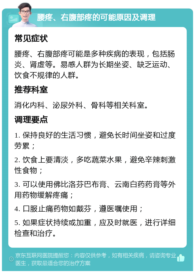 腰疼、右腹部疼的可能原因及调理 常见症状 腰疼、右腹部疼可能是多种疾病的表现，包括肠炎、肾虚等。易感人群为长期坐姿、缺乏运动、饮食不规律的人群。 推荐科室 消化内科、泌尿外科、骨科等相关科室。 调理要点 1. 保持良好的生活习惯，避免长时间坐姿和过度劳累； 2. 饮食上要清淡，多吃蔬菜水果，避免辛辣刺激性食物； 3. 可以使用佛比洛芬巴布膏、云南白药药膏等外用药物缓解疼痛； 4. 口服止痛药物如戴芬，遵医嘱使用； 5. 如果症状持续或加重，应及时就医，进行详细检查和治疗。