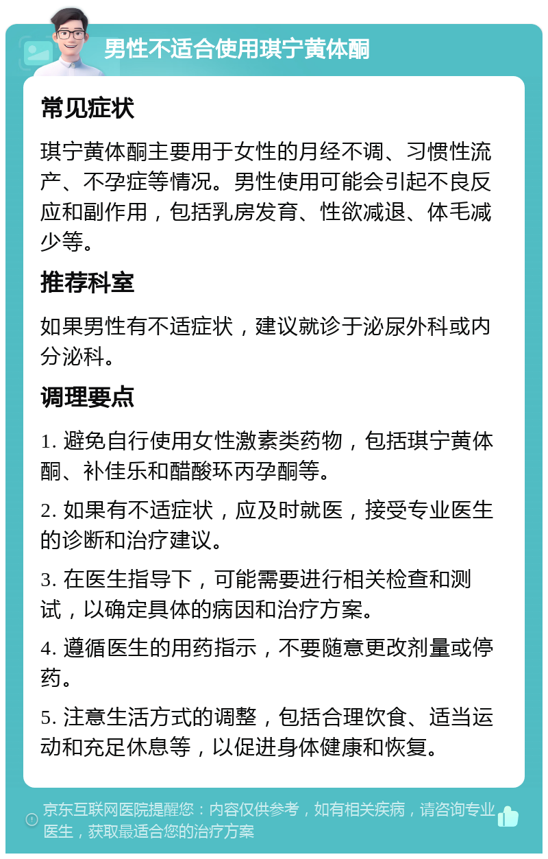 男性不适合使用琪宁黄体酮 常见症状 琪宁黄体酮主要用于女性的月经不调、习惯性流产、不孕症等情况。男性使用可能会引起不良反应和副作用，包括乳房发育、性欲减退、体毛减少等。 推荐科室 如果男性有不适症状，建议就诊于泌尿外科或内分泌科。 调理要点 1. 避免自行使用女性激素类药物，包括琪宁黄体酮、补佳乐和醋酸环丙孕酮等。 2. 如果有不适症状，应及时就医，接受专业医生的诊断和治疗建议。 3. 在医生指导下，可能需要进行相关检查和测试，以确定具体的病因和治疗方案。 4. 遵循医生的用药指示，不要随意更改剂量或停药。 5. 注意生活方式的调整，包括合理饮食、适当运动和充足休息等，以促进身体健康和恢复。